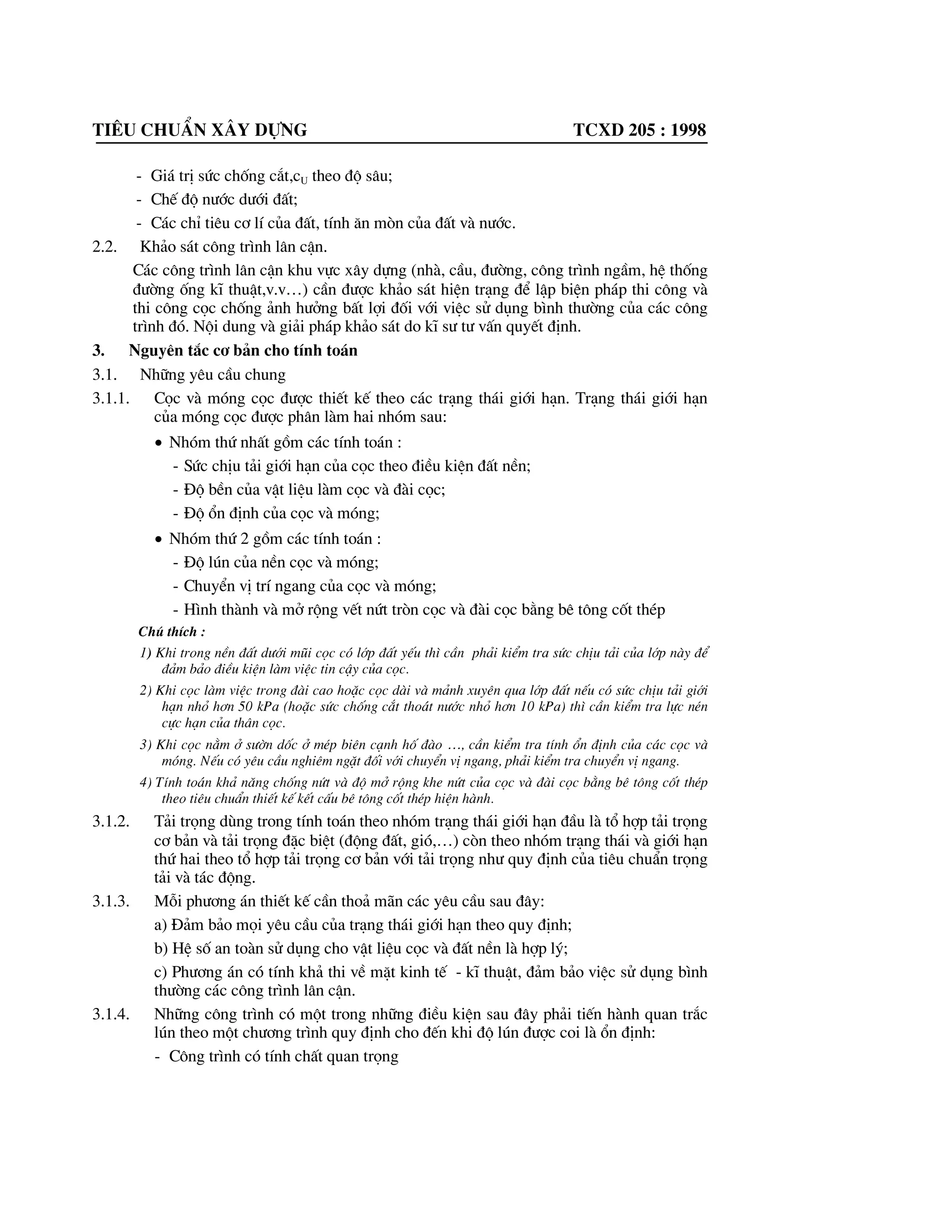 Tiªu chuÈn x©y dùng tcxd 205 : 1998
- Gi¸ trÞ søc chèng c¾t,cU theo ®é s©u;
- ChÕ ®é n|íc d|íi ®Êt;
- C¸c chØ tiªu c¬ lÝ cña ®Êt, tÝnh ¨n mßn cña ®Êt vµ n|íc.
2.2. Kh¶o s¸t c«ng tr×nh l©n cËn.
C¸c c«ng tr×nh l©n cËn khu vùc x©y dùng (nhµ, cÇu, ®|êng, c«ng tr×nh ngÇm, hÖ thèng
®|êng èng kÜ thuËt,v.v…) cÇn ®|îc kh¶o s¸t hiÖn tr¹ng ®Ó lËp biÖn ph¸p thi c«ng vµ
thi c«ng cäc chèng ¶nh h|ëng bÊt lîi ®èi víi viÖc sö dông b×nh th|êng cña c¸c c«ng
tr×nh ®ã. Néi dung vµ gi¶i ph¸p kh¶o s¸t do kÜ s| t| vÊn quyÕt ®Þnh.
3. Nguyªn t¾c c¬ b¶n cho tÝnh to¸n
3.1. Nh÷ng yªu cÇu chung
3.1.1. Cäc vµ mãng cäc ®|îc thiÕt kÕ theo c¸c tr¹ng th¸i giíi h¹n. Tr¹ng th¸i giíi h¹n
cña mãng cäc ®|îc ph©n lµm hai nhãm sau:
x Nhãm thø nhÊt gåm c¸c tÝnh to¸n :
- Søc chÞu t¶i giíi h¹n cña cäc theo ®iÒu kiÖn ®Êt nÒn;
- §é bÒn cña vËt liÖu lµm cäc vµ ®µi cäc;
- §é æn ®Þnh cña cäc vµ mãng;
x Nhãm thø 2 gåm c¸c tÝnh to¸n :
- §é lón cña nÒn cäc vµ mãng;
- ChuyÓn vÞ trÝ ngang cña cäc vµ mãng;
- H×nh thµnh vµ më réng vÕt nøt trßn cäc vµ ®µi cäc b»ng bª t«ng cèt thÐp
Chó thÝch :
1) Khi trong nÒn ®Êt d|íi mòi cäc cã líp ®Êt yÕu th× cÇn ph¶i kiÓm tra søc chÞu t¶i cña líp nµy ®Ó
®¶m b¶o ®iÒu kiÖn lµm viÖc tin cËy cña cäc.
2) Khi cäc lµm viÖc trong ®µi cao hoÆc cäc dµi vµ m¶nh xuyªn qua líp ®Êt nÕu cã søc chÞu t¶i giíi
h¹n nhá h¬n 50 kPa (hoÆc søc chèng c¾t tho¸t n|íc nhá h¬n 10 kPa) th× cÇn kiÓm tra lùc nÐn
cùc h¹n cña th©n cäc.
3) Khi cäc n»m ë s|ên dèc ë mÐp biªn c¹nh hè ®µo …, cÇn kiÓm tra tÝnh æn ®Þnh cña c¸c cäc vµ
mãng. NÕu cã yªu cÇu nghiªm ngÆt ®èi víi chuyÓn vÞ ngang, ph¶i kiÓm tra chuyÓn vÞ ngang.
4) TÝnh to¸n kh¶ n¨ng chèng nøt vµ ®é më réng khe nøt cña cäc vµ ®µi cäc b»ng bª t«ng cèt thÐp
theo tiªu chuÈn thiÕt kÕ kÕt cÊu bª t«ng cèt thÐp hiÖn hµnh.
3.1.2. T¶i träng dïng trong tÝnh to¸n theo nhãm tr¹ng th¸i giíi h¹n ®Çu lµ tæ hîp t¶i träng
c¬ b¶n vµ t¶i träng ®Æc biÖt (®éng ®Êt, giã,…) cßn theo nhãm tr¹ng th¸i vµ giíi h¹n
thø hai theo tæ hîp t¶i träng c¬ b¶n víi t¶i träng nh| quy ®Þnh cña tiªu chuÈn träng
t¶i vµ t¸c ®éng.
3.1.3. Mçi ph|¬ng ¸n thiÕt kÕ cÇn tho¶ m·n c¸c yªu cÇu sau ®©y:
a) §¶m b¶o mäi yªu cÇu cña tr¹ng th¸i giíi h¹n theo quy ®Þnh;
b) HÖ sè an toµn sö dông cho vËt liÖu cäc vµ ®Êt nÒn lµ hîp lý;
c) Ph|¬ng ¸n cã tÝnh kh¶ thi vÒ mÆt kinh tÕ - kÜ thuËt, ®¶m b¶o viÖc sö dông b×nh
th|êng c¸c c«ng tr×nh l©n cËn.
3.1.4. Nh÷ng c«ng tr×nh cã mét trong nh÷ng ®iÒu kiÖn sau ®©y ph¶i tiÕn hµnh quan tr¾c
lón theo mét ch|¬ng tr×nh quy ®Þnh cho ®Õn khi ®é lón ®|îc coi lµ æn ®Þnh:
- C«ng tr×nh cã tÝnh chÊt quan träng
 