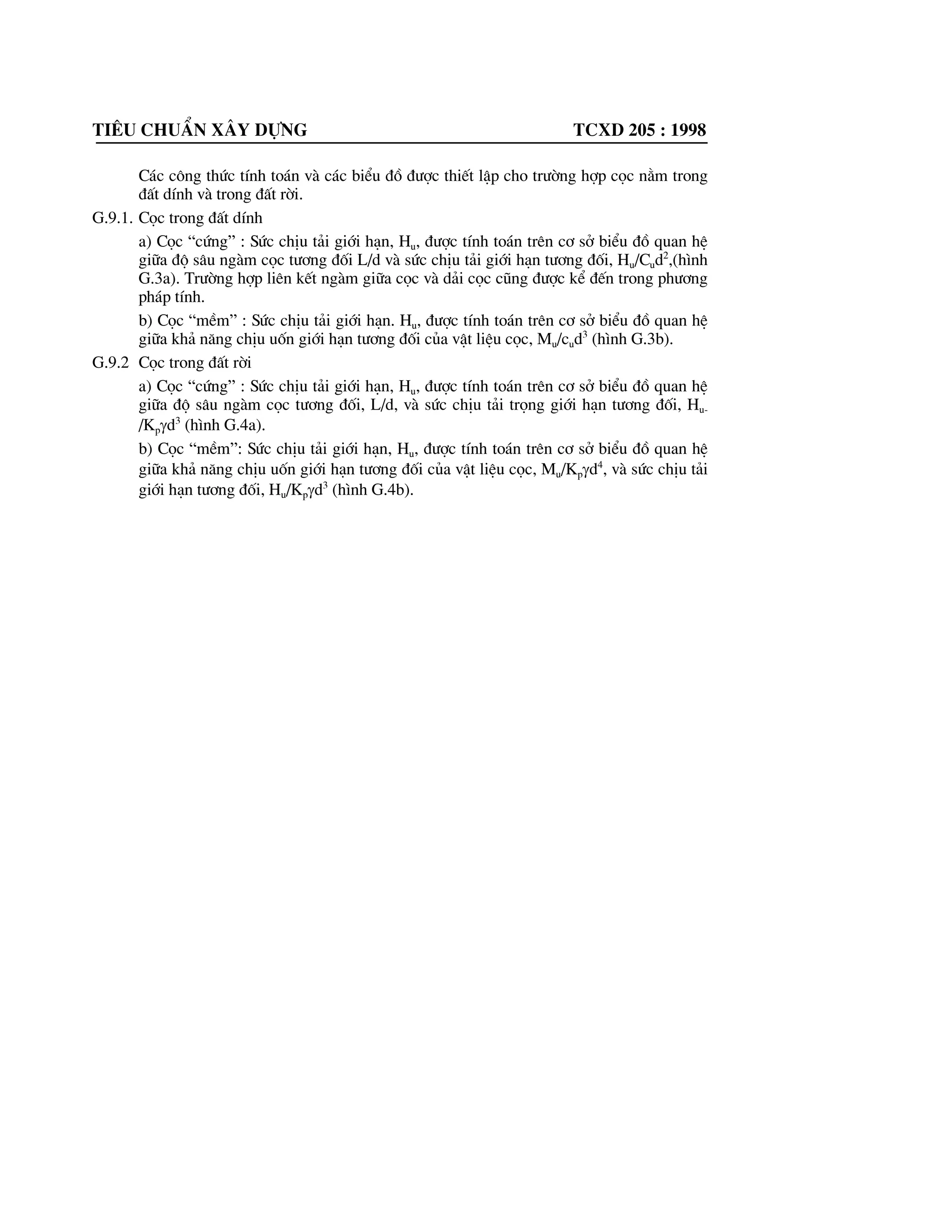 Tiªu chuÈn x©y dùng tcxd 205 : 1998
HÖ sè tØ lÖ k,T/m4
cho cäc
Lo¹i ®Êt quanh cäc vµ ®Æc tr|ng cña nã
§ãng
Nhåi, cäc èng vµ
cäc chèng
SÐt, ¸ sÐt dÎo ch¶y (0,75Il d 1) 65-250 50-200
SÐt, ¸ sÐt dÎo mÒm (0,5Il d 0,75), ¸ sÐt dÎo(0d Il d1), c¸t
bôi (0,6d ed 0,8)
200-500 200-400
SÐt, ¸ sÐt gÇn dÎo vµ nöa cøng(0d Il d 0,5), ¸ sÐt cøng
(Il0), c¸t h¹t trung(0,55d ed 0,7)
500-800 400-600
SÐt vµ ¸ sÐt cøng (Il0), c¸t h¹t th« (0,55d ed 0,7) 800-1300 600-1000
Chó thÝch:
1. Gi¸ trÞ nhá cña hÖ sè K trong b¶ng G1 t|¬ng øng víi gi¸ trÞ sè sÖt Il cña ®Êt sÐt vµ hÖ sè rçng e
cña ®¸t c¸t ®|îc ghi trong dÊu ngoÆc ®¬n, cßn gi¸ trÞ lín cña hÖ s« K t|¬ng øng víi gi¸ trÞ
nhá nhÊt cña Il vµ e. §èi víi nh÷ng ®Êt cã ®Æc tr|ng Il vµ e ë kho¶ng trung gian th× hÖ sè K
®|îc x¸c ®Þnh b»ng c¸ch néi suy.
2. HÖ sè K ®èi víi c¸t chÆt ®|îc lÊy cao h¬n 30% so víi gi¸ trÞ lín nhÊt ghi trong b¶ng cho lo¹i
®Êt lo¹i sÐt.
G.3. TÊt c¶ c¸c tÝnh to¸n ®|îc thùc hiÖn theo chiÒu sau tÝnh ®æi cña vÞ trÝ tiÕt diÖn cäc
trong ®Êt, Ze, vµ cã chiÒu s©u tÝnh ®æi h¹ cäc trong ®Êt, Le, x¸c ®Þnh theo c«ng thøc
sau:
Ze=D bdz (G.4)
Le=D bd L (G.5)
Trong ®ã:
z vµ L - ChiÒu s©u thùc tÕ vÞ trÝ tiÕt diÖn cäc trong ®Êt vµ chiÒu s©u h¹ cäc thùc tÕ
(mòi cäc) trong ®Êt tÝnh tõ mÆt ®Êt víi cäc ®µi cao vµ tõ ®¸y ®µi víi cäc ®µi thÊp, m
D bd-HÖ sè biÕn d¹ng, I/m, x¸c ®Þnh theo c«ng thøc:
D bd=5
.
EbI
bcK (G.6)
Trong ®ã:
K - kÝ hiÖu nh| tron c«ng thøc G3
Eb - M« ®un ®µn håi ban ®Çu cña bª t«ng cäc hi nÐn vµ kÐo,T/m2
, lÊy theo tiªu chuÈn
thiÕt kÕ kÕt cÊu bª t«ng cèt thÐp
I - M« men qu¸n tÝnh tiÕt diÖn ngang cña cäc, m4
bc - ChiÒu réng qui |íc cña cäc, m ®|îc lÊy nh| sau:
+ Khi dt 0,8 th× bc=d+1m
+ Khi d0,8m th× bc=1,5d+0,5m
G.4. TÝnh to¸n chuyÓn vÞ ngang cña cäc ë møc ®¸y dµi vµ gãc xoay theo c¸c c«ng thøc:
IE
Hl
IE
Hl
ly
bb
n
23
2
0
3
0
000 '  (G.7)
 
