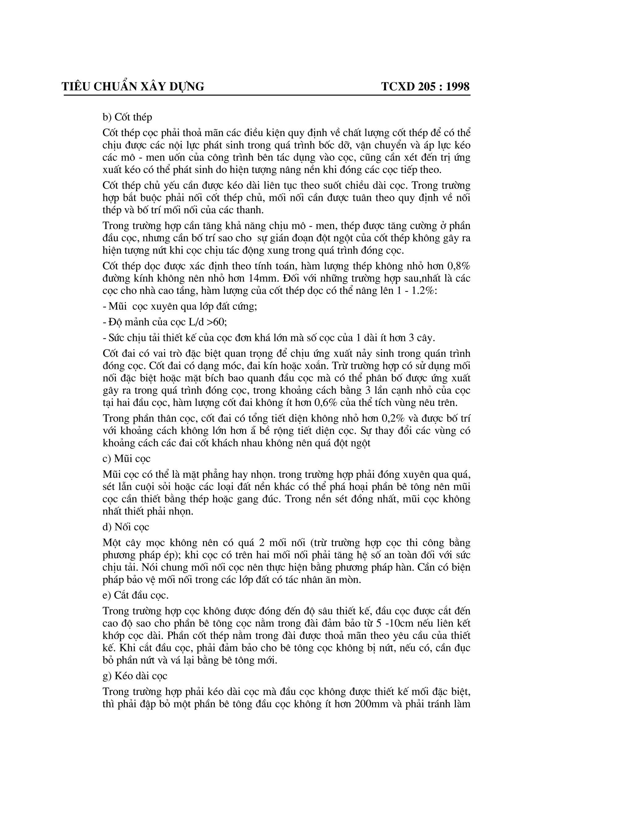 Tiªu chuÈn x©y dùng tcxd 205 : 1998
b) Cèt thÐp
Cèt thÐp cäc ph¶i tho¶ m·n c¸c ®iÒu kiÖn quy ®Þnh vÒ chÊt l|îng cèt thÐp ®Ó cã thÓ
chÞu ®|îc c¸c néi lùc ph¸t sinh trong qu¸ tr×nh bèc dì, vËn chuyÓn vµ ¸p lùc kÐo
c¸c m« - men uèn cña c«ng tr×nh bªn t¸c dông vµo cäc, còng cÇn xÐt ®Õn trÞ øng
xuÊt kÐo cã thÓ ph¸t sinh do hiÖn t|îng n©ng nÒn khi ®ãng c¸c cäc tiÕp theo.
Cèt thÐp chñ yÕu cÇn ®|îc kÐo dµi liªn tôc theo suèt chiÒu dµi cäc. Trong tr|êng
hîp b¾t buéc ph¶i nèi cèt thÐp chñ, mèi nèi cÇn ®|îc tu©n theo quy ®Þnh vÒ nèi
thÐp vµ bè trÝ mèi nèi cña c¸c thanh.
Trong tr|êng hîp cÇn t¨ng kh¶ n¨ng chÞu m« - men, thÐp ®|îc t¨ng c|êng ë phÇn
®Çu cäc, nh|ng cÇn bè trÝ sao cho sù gi¸n ®o¹n ®ét ngét cña cèt thÐp kh«ng g©y ra
hiÖn t|îng nøt khi cäc chÞu t¸c ®éng xung trong qu¸ tr×nh ®ãng cäc.
Cèt thÐp däc ®|îc x¸c ®Þnh theo tÝnh to¸n, hµm l|îng thÐp kh«ng nhá h¬n 0,8%
®|êng kÝnh kh«ng nªn nhá h¬n 14mm. §èi víi nh÷ng tr|êng hîp sau,nhÊt lµ c¸c
cäc cho nhµ cao tÇng, hµm l|îng cña cèt thÐp däc cã thÓ n©ng lªn 1 - 1.2%:
- Mòi cäc xuyªn qua líp ®Êt cøng;
- §é m¶nh cña cäc L/d >60;
- Søc chÞu t¶i thiÕt kÕ cña cäc ®¬n kh¸ lín mµ sè cäc cña 1 dµi Ýt h¬n 3 c©y.
Cèt ®ai cã vai trß ®Æc biÖt quan träng ®Ó chÞu øng xuÊt n¶y sinh trong qu¸n tr×nh
®ãng cäc. Cèt ®ai cã d¹ng mãc, ®ai kÝn hoÆc xo¾n. Trõ tr|êng hîp cã sö dông mèi
nèi ®Æc biÖt hoÆc mÆt bÝch bao quanh ®Çu cäc mµ cã thÓ ph©n bè ®|îc øng xuÊt
g©y ra trong qu¸ tr×nh ®ãng cäc, trong kho¶ng c¸ch b»ng 3 lÇn c¹nh nhá cña cäc
t¹i hai ®Çu cäc, hµm l|îng cèt ®ai kh«ng Ýt h¬n 0,6% cña thÓ tÝch vïng nªu trªn.
Trong phÇn th©n cäc, cèt ®ai cã tæng tiÕt diÖn kh«ng nhá h¬n 0,2% vµ ®|îc bè trÝ
víi kho¶ng c¸ch kh«ng lín h¬n ½ bÒ réng tiÕt diÖn cäc. Sù thay ®æi c¸c vïng cã
kho¶ng c¸ch c¸c ®ai cèt kh¸ch nhau kh«ng nªn qu¸ ®ét ngét
c) Mòi cäc
Mòi cäc cã thÓ lµ mÆt ph¼ng hay nhän. trong tr|êng hîp ph¶i ®ãng xuyªn qua qu¸,
sÐt lÉn cuéi sái hoÆc c¸c lo¹i ®Êt nÒn kh¸c cã thÓ ph¸ ho¹i phÇn bª t«ng nªn mòi
cäc cÇn thiÕt b»ng thÐp hoÆc gang ®óc. Trong nÒn sÐt ®ång nhÊt, mòi cäc kh«ng
nhÊt thiÕt ph¶i nhän.
d) Nèi cäc
Mét c©y mäc kh«ng nªn cã qu¸ 2 mèi nèi (trõ tr|êng hîp cäc thi c«ng b»ng
ph|¬ng ph¸p Ðp); khi cäc cã trªn hai mèi nèi ph¶i t¨ng hÖ sè an toµn ®èi víi søc
chÞu t¶i. Nãi chung mèi nèi cäc nªn thùc hiÖn b»ng ph|¬ng ph¸p hµn. CÇn cã biÖn
ph¸p b¶o vÖ mèi nèi trong c¸c líp ®Êt cã t¸c nh©n ¨n mßn.
e) C¾t ®Çu cäc.
Trong tr|êng hîp cäc kh«ng ®|îc ®ãng ®Õn ®é s©u thiÕt kÕ, ®Çu cäc ®|îc c¾t ®Õn
cao ®é sao cho phÇn bª t«ng cäc n»m trong ®µi ®¶m b¶o tõ 5 -10cm nÕu liªn kÕt
khíp cäc dµi. PhÇn cèt thÐp n»m trong ®µi ®|îc tho¶ m·n theo yªu cÇu cña thiÕt
kÕ. Khi c¾t ®Çu cäc, ph¶i ®¶m b¶o cho bª t«ng cäc kh«ng bÞ nøt, nÕu cã, cÇn ®ôc
bá phÇn nøt vµ v¸ l¹i b»ng bª t«ng míi.
g) KÐo dµi cäc
Trong tr|êng hîp ph¶i kÐo dµi cäc mµ ®Çu cäc kh«ng ®|îc thiÕt kÕ mèi ®Æc biÖt,
th× ph¶i ®Ëp bá mét phÇn bª t«ng ®Çu cäc kh«ng Ýt h¬n 200mm vµ ph¶i tr¸nh lµm
 