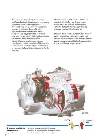 Para lograr que los automóviles modernos                         El cambio manual de 6 marchas 02M es un
          satisfagan las crecientes exigencias en lo que se                nuevo desarrollo. Se trata de una caja de
          refiere al confort, a la compatibilidad                          cambios con seis marchas adelante para
          medioambiental y a la conducción deportiva,                      vehículos de la plataforma A con el grupo
          también es necesario desarrollar más                             montado en disposición transversal.
          profundamente las transmisiones de los
          vehículos. Una mayor cantidad de marchas                         El diseño de un cambio compacto de 6 marchas
          ofrece una mayor suavidad de funcionamiento y                    se ha conseguido a base de incorporar dos
          permite una mejor adaptación a las                               árboles secundarios y un árbol primario. En este
          características de los diferentes motores,                       cuaderno queremos explicarle el nuevo cambio
          contribuyendo indirectamente también, con una                    y la tecnología que lo caracteriza.
          utilización más efectiva del par suministrado, a
          la reducción de las emisiones contaminantes del
          vehículo.




                                                                                                              205_052



                                                                                       NUEVO                       Atención
                                                                                                                   Nota


    El programa autodidáctico   Las instrucciones de comprobación, ajuste y
    no es manual de             reparación se consultarán en la documentación del
    reparaciones.               Servicio Post-Venta prevista para esos efectos.
2
 