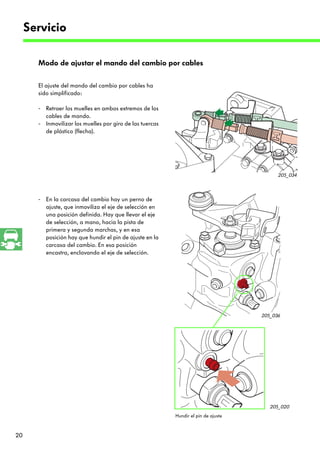 Servicio

       Modo de ajustar el mando del cambio por cables

       El ajuste del mando del cambio por cables ha
       sido simplificado:

       - Retraer los muelles en ambos extremos de los
         cables de mando.
       - Inmovilizar los muelles por giro de las tuercas
         de plástico (flecha).




                                                                                           205_034



       - En la carcasa del cambio hay un perno de
         ajuste, que inmoviliza el eje de selección en
         una posición definida. Hay que llevar el eje
         de selección, a mano, hacia la pista de
         primera y segunda marchas, y en esa
         posición hay que hundir el pin de ajuste en la
         carcasa del cambio. En esa posición
         encastra, enclavando el eje de selección.




                                                                                     205_036




                                                                                        205_020
                                                           Hundir el pin de ajuste



20
 