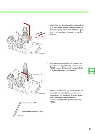 - Ahora hay que llevar la palanca de cambios
                                          a la posición de primera y segunda marchas.
                                          En la figura se pueden ver dos taladros guía:
                                          uno en la palanca de cambios y otro en la
                                          carcasa.




                              205_021




                                        - Para inmovilizar la palanca de cambios hay
                                          que introducir el pasador de enclavamiento
                                          T10027 a través del taladro A hacia el taladro
                                          B, al coincidir ambos con exactitud.

                                A



                                B




                                        - Ahora se puede dejar que los muelles de los
                              205_035     cables de mando engatillen en retorno. A
                                          continuación hay que soltar el pin de ajuste
                                          en la carcasa del cambio y extraer
                                          nuevamente el pasador de enclavamiento
                                          T10027.




     Pasador de enclavamiento T10027

205_052




                                                                                           21
 