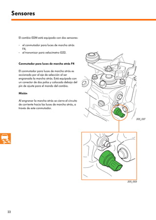 Sensores


       El cambio 02M está equipado con dos sensores:

       - el conmutador para luces de marcha atrás
         F4,
       - el transmisor para velocímetro G22.


       Conmutador para luces de marcha atrás F4

       El conmutador para luces de marcha atrás es
       accionado por el eje de selección al ser
       engranada la marcha atrás. Está equipado con
       un conector de dos polos y colocado debajo del
       pin de ajuste para el mando del cambio.

       Misión

       Al engranar la marcha atrás se cierra el circuito
       de corriente hacia las luces de marcha atrás, a
       través de este conmutador.


                                                                 205_037




                                                           205_003




22
 