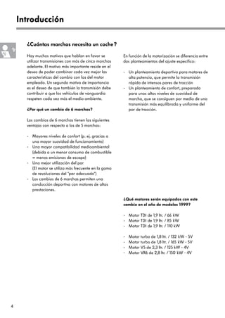 Introducción

      ¿Cuántas marchas necesita un coche?

      Hay muchos motivos que hablan en favor se         En función de la motorización se diferencia entre
      utilizar transmisiones con más de cinco marchas   dos planteamientos del ajuste específico:
      adelante. El motivo más importante reside en el
      deseo de poder combinar cada vez mejor las        - Un planteamiento deportivo para motores de
      características del cambio con las del motor        alta potencia, que permite la transmisión
      empleado. Un segundo motivo de importancia          rápida de intensos pares de tracción
      es el deseo de que también la transmisión debe    - Un planteamiento de confort, preparada
      contribuir a que los vehículos de vanguardia        para unos altos niveles de suavidad de
      respeten cada vez más el medio ambiente.            marcha, que se consiguen por medio de una
                                                          transmisión más equilibrada y uniforme del
      ¿Por qué un cambio de 6 marchas?                    par de tracción.

      Los cambios de 6 marchas tienen las siguientes
      ventajas con respecto a los de 5 marchas:

      - Mayores niveles de confort (p. ej. gracias a
        una mayor suavidad de funcionamiento)
      - Una mayor compatibilidad medioambiental
        (debida a un menor consumo de combustible
        = menos emisiones de escape)
      - Una mejor utilización del par
        (El motor se utiliza más frecuente en la gama
        de revoluciones del “par adecuado”)
      - Los cambios de 6 marchas permiten una
        conducción deportiva con motores de altas
        prestaciones.

                                                        ¿Qué motores serán equipados con este
                                                        cambio en el año de modelos 1999?

                                                        - Motor TDI de 1,9 ltr. / 66 kW
                                                        - Motor TDI de 1,9 ltr. / 85 kW
                                                        - Motor TDI de 1,9 ltr. / 110 kW

                                                        -   Motor turbo de 1,8 ltr. / 132 kW - 5V
                                                        -   Motor turbo de 1,8 ltr. / 165 kW - 5V
                                                        -   Motor V5 de 2,3 ltr. / 125 kW - 4V
                                                        -   Motor VR6 de 2,8 ltr. / 150 kW - 4V




4
 