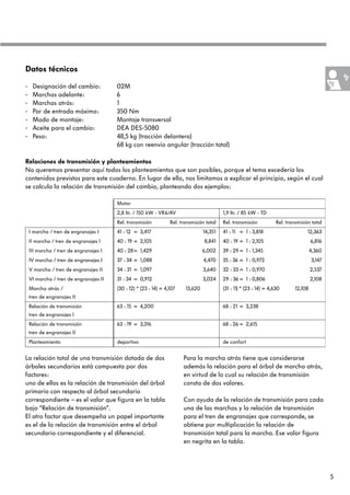 Datos técnicos

-    Designación del cambio:            02M
-    Marchas adelante:                  6
-    Marchas atrás:                     1
-    Par de entrada máximo:             350 Nm
-    Modo de montaje:                   Montaje transversal
-    Aceite para el cambio:             DEA DES-5080
-    Peso:                              48,5 kg (tracción delantera)
                                        68 kg con reenvío angular (tracción total)

Relaciones de transmisión y planteamientos
No queremos presentar aquí todos los planteamientos que son posibles, porque el tema excedería los
contenidos previstos para este cuaderno. En lugar de ello, nos limitamos a explicar el principio, según el cual
se calcula la relación de transmisión del cambio, planteando dos ejemplos:

                                        Motor
                                        2,8 ltr. / 150 kW - VR6/4V                         1,9 ltr. / 85 kW - TD
                                        Rel. transmisión          Rel. transmisión total   Rel. transmisión           Rel. transmisión total
    I marcha / tren de engranajes I     41 : 12 = 3,417                           14,351   41 : 11 = 1 : 3,818                       12,363
    II marcha / tren de engranajes I    40 : 19 = 2,105                           8,841    40 : 19 = 1 : 2,105                          6,816
    III marcha / tren de engranajes I   40 : 28= 1,429                            6,002    39 : 29 = 1 : 1,345                          4,360
    IV marcha / tren de engranajes I    37 : 34 = 1,088                           4,470    35 : 36 = 1 : 0,972                          3,147
    V marcha / tren de engranajes II    34 : 31 = 1,097                           3,640    32 : 33 = 1 : 0,970                          2,537
    VI marcha / tren de engranajes II   31 : 34 = 0,912                           3,024    29 : 36 = 1 : 0,806                          2,108
    Marcha atrás /                      (30 : 12) * (23 : 14) = 4,107    13,620            (31 : 11) * (23 : 14) = 4,630       12,108
    tren de engranajes II
    Relación de transmisión             63 : 15 = 4,200                                    68 : 21 = 3,238
    tren de engranajes I
    Relación de transmisión             63 : 19 = 3,316                                    68 : 26 = 2,615
    tren de engranajes II
    Planteamiento                       deportivo                                          de confort


La relación total de una transmisión dotada de dos                      Para la marcha atrás tiene que considerarse
árboles secundarios está compuesta por dos                              además la relación para el árbol de marcha atrás,
factores:                                                               en virtud de lo cual su relación de transmisión
uno de ellos es la relación de transmisión del árbol                    consta de dos valores.
primario con respecto al árbol secundario
correspondiente – es el valor que figura en la tabla                    Con ayuda de la relación de transmisión para cada
bajo “Relación de transmisión“.                                         una de las marchas y la relación de transmisión
El otro factor que desempeña un papel importante                        para el tren de engranajes que corresponde, se
es el de la relación de transmisión entre el árbol                      obtiene por multiplicación la relación de
secundario correspondiente y el diferencial.                            transmisión total para la marcha. Ese valor figura
                                                                        en negrita en la tabla.




                                                                                                                                                5
 