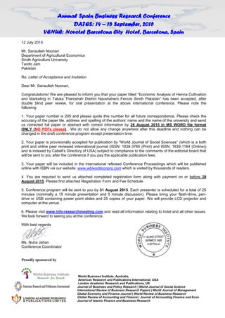 Annual Spain Business Research Conference
DATES: 14 – 15 September, 2015
VENUE: Novotel Barcelona City Hotel, Barcelona, Spain
12 July 2015
Mr. Sanaullah Noonari
Department of Agricultural Economics
Sindh Agriculture University
Tando Jam
Pakistan
Re: Letter of Acceptance and Invitation
Dear Mr. Sanaullah Noonari,
Congratulations! We are pleased to inform you that your paper titled “Economic Analysis of Henna Cultivation
and Marketing in Taluka Tharoshah District Naushahero Feroze Sindh Pakistan” has been accepted, after
double blind peer review, for oral presentation at the above international conference. Please note the
following:
1. Your paper number is 205 and please quote this number for all future correspondence. Please check the
accuracy of the paper tile, address and spelling of the authors’ name and the name of the university and send
us corrected full paper or abstract with correct information by 28 August 2015 in MS WORD file format
ONLY (NO PDFs please). We do not allow any change anywhere after this deadline and nothing can be
changed in the draft conference program except presentation time.
2. Your paper is provisionally accepted for publication by “World Journal of Social Sciences” (which is a both
print and online peer reviewed international journal (ISSN: 1838-3785 (Print) and ISSN: 1839-1184 (Online))
and is indexed by Cabell’s Directory of USA) subject to compliance to the comments of the editorial board that
will be sent to you after the conference if you pay the applicable publication fees.
3. Your paper will be included in the international refereed Conference Proceedings which will be published
online with ISBN via our website: www.wbiworldconpro.com which is visited by thousands of readers.
4. You are required to send us attached completed registration form along with payment on or before 28
August 2015. Please find attached Registration Form and Fee Schedule.
5. Conference program will be sent to you by 31 August 2015. Each presenter is scheduled for a total of 20
minutes (nominally a 15 minute presentation and 5 minute discussion). Please bring your flash-drive, pen-
drive or USB containing power point slides and 25 copies of your paper. We will provide LCD projector and
computer at the venue.
6. Please visit www.info-researchmeeting.com and read all information relating to hotel and all other issues.
We look forward to seeing you at the conference.
With best regards
Ms. Nuha Jahan
Conference Coordinator
Proudly sponsored by
World Business Institute, Australia,
American Research and Publications International, USA
London Academic Research and Publications, UK
Journal of Business and Policy Research | World Journal of Social Science
International Review of Business Research Papers | World Journal of Management
Global Economy and Finance Journal | World Review of Business Research
Global Review of Accounting and Finance | Journal of Accounting Finance and Econ
Journal of Islamic Finance and Business Research
 