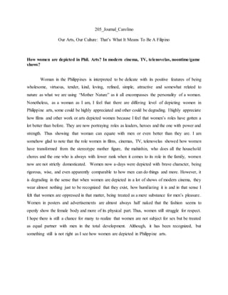 205_Journal_Carolino
Our Arts, Our Culture: That’s What It Means To Be A Filipino
How women are depicted in Phil. Arts? In modern cinema, TV, telenovelas, noontime/game
shows?
Woman in the Philippines is interpreted to be delicate with its positive features of being
wholesome, virtuous, tender, kind, loving, refined, simple, attractive and somewhat related to
nature as what we are using “Mother Nature” as it all encompasses the personality of a woman.
Nonetheless, as a woman as I am, I feel that there are differing level of depicting women in
Philippine arts, some could be highly appreciated and other could be degrading. I highly appreciate
how films and other work or arts depicted women because I feel that women’s roles have gotten a
lot better than before. They are now portraying roles as leaders, heroes and the one with power and
strength. Thus showing that woman can equate with men or even better than they are. I am
somehow glad to note that the role women in films, cinemas, TV, telenovelas showed how women
have transformed from the stereotype mother figure, the mahinhin, who does all the household
chores and the one who is always with lower rank when it comes to its role in the family, women
now are not strictly domesticated. Women now a-days were depicted with brave character, being
rigorous, wise, and even apparently comparable to how men can do things and more. However, it
is degrading in the sense that when women are depicted in a lot of shows of modern cinema, they
wear almost nothing just to be recognized that they exist, how humiliating it is and in that sense I
felt that women are oppressed in that matter, being treated as a mere substance for men’s pleasure.
Women in posters and advertisements are almost always half naked that the fashion seems to
openly show the female body and more of its physical part. Thus, women still struggle for respect.
I hope there is still a chance for many to realize that women are not subject for sex but be treated
as equal partner with men in the total development. Although, it has been recognized, but
something still is not right as I see how women are depicted in Philippine arts.
 