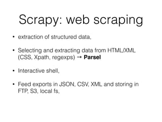 Scrapy: web scraping
• extraction of structured data,
• Selecting and extracting data from HTML/XML
(CSS, Xpath, regexps) → Parsel
• Interactive shell,
• Feed exports in JSON, CSV, XML and storing in
FTP, S3, local fs,
 