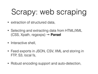 Scrapy: web scraping
• extraction of structured data,
• Selecting and extracting data from HTML/XML
(CSS, Xpath, regexps) → Parsel
• Interactive shell,
• Feed exports in JSON, CSV, XML and storing in
FTP, S3, local fs,
• Robust encoding support and auto-detection,
 