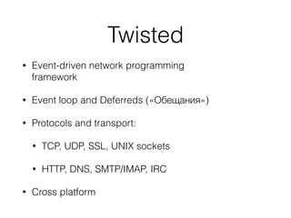 Twisted
• Event-driven network programming
framework
• Event loop and Deferreds («Обещания»)
• Protocols and transport:
• TCP, UDP, SSL, UNIX sockets
• HTTP, DNS, SMTP/IMAP, IRC
• Cross platform
 