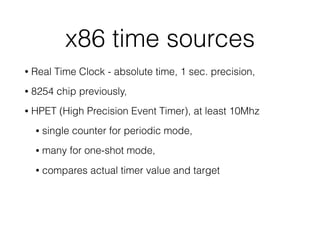 x86 time sources
• Real Time Clock - absolute time, 1 sec. precision,
• 8254 chip previously,
• HPET (High Precision Event Timer), at least 10Mhz
• single counter for periodic mode,
• many for one-shot mode,
• compares actual timer value and target
 