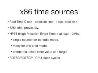 x86 time sources
• Real Time Clock - absolute time, 1 sec. precision,
• 8254 chip previously,
• HPET (High Precision Event Timer), at least 10Mhz
• single counter for periodic mode,
• many for one-shot mode,
• compares actual timer value and target
• RDTSC/RDTSCP - CPU clock cycles
 