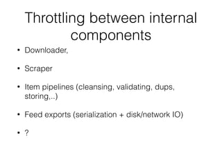 Throttling between internal
components
• Downloader,
• Scraper
• Item pipelines (cleansing, validating, dups,
storing,..)
• Feed exports (serialization + disk/network IO)
• ?
 