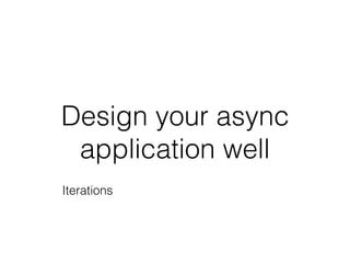 Design your async
application well
Iterations
 