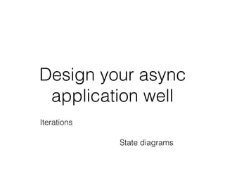 Design your async
application well
Iterations
State diagrams
 
