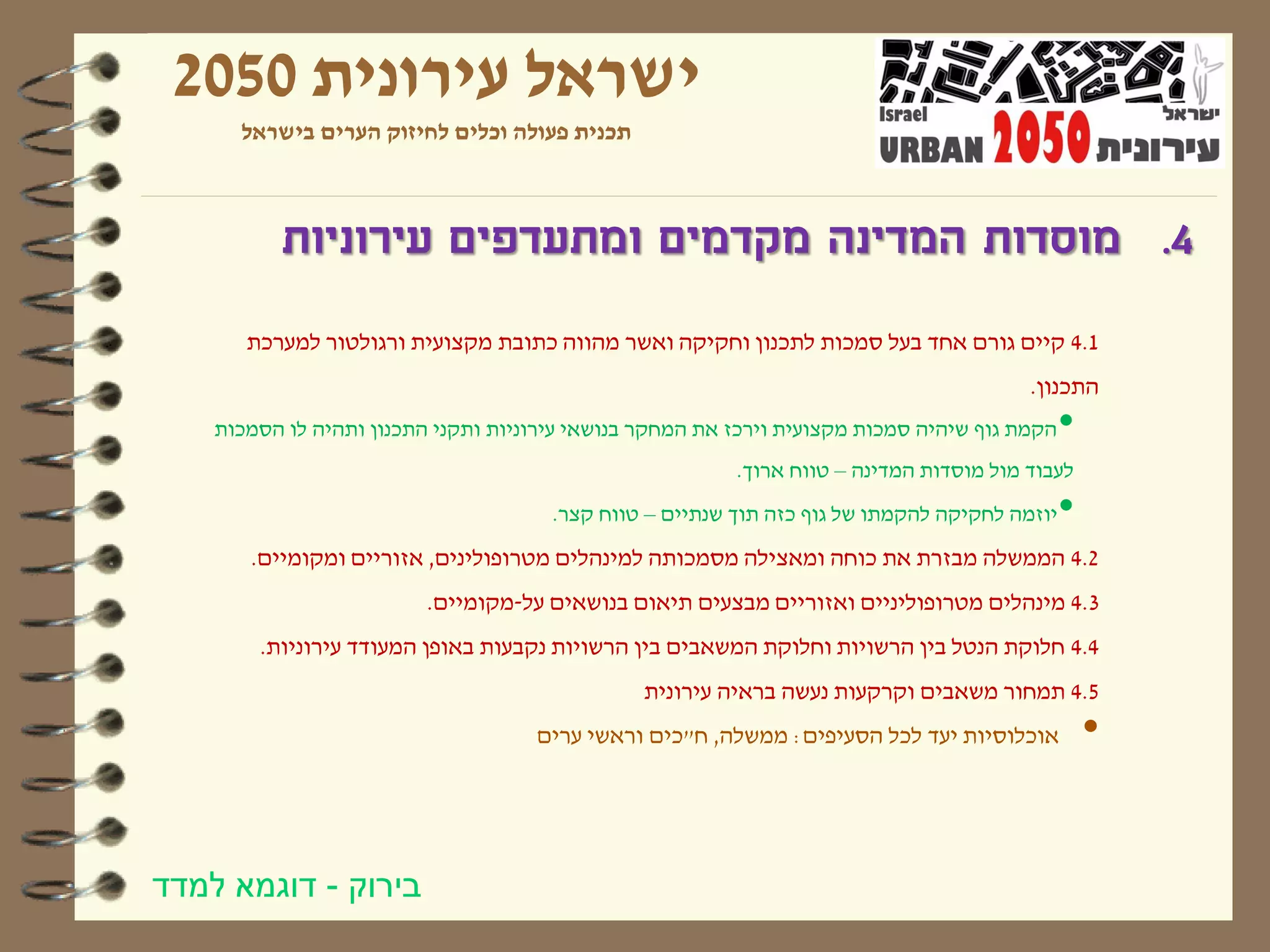 ‫ישראל עירונית 0502‬
      ‫תכנית פעולה וכלים לחיזוק הערים בישראל‬



          ‫4. מוסדות המדינה מקדמים ומתעדפים עירוניות‬
       ‫1.4 קיים גורם אחד בעל סמכות לתכנון וחקיקה ואשר מהווה כתובת מקצועית ורגולטור למערכת‬
                                                                                         ‫התכנון.‬
    ‫הקמת גוף שיהיה סמכות מקצועית וירכז את המחקר בנושאי עירוניות ותקני התכנון ותהיה לו הסמכות‬   ‫•‬
                                                          ‫לעבוד מול מוסדות המדינה – טווח ארוך.‬
                                       ‫יוזמה לחקיקה להקמתו של גוף כזה תוך שנתיים – טווח קצר.‬   ‫•‬
       ‫2.4 הממשלה מבזרת את כוחה ומאצילה מסמכותה למינהלים מטרופולינים, אזוריים ומקומיים.‬
                          ‫3.4 מינהלים מטרופוליניים ואזוריים מבצעים תיאום בנושאים על-מקומיים.‬
        ‫4.4 חלוקת הנטל בין הרשויות וחלוקת המשאבים בין הרשויות נקבעות באופן המעודד עירוניות.‬
                                                ‫5.4 תמחור משאבים וקרקעות נעשה בראיה עירונית‬
                                     ‫אוכלוסיות יעד לכל הסעיפים: ממשלה, ח"כים וראשי ערים‬            ‫•‬


‫בירוק - דוגמא למדד‬
 