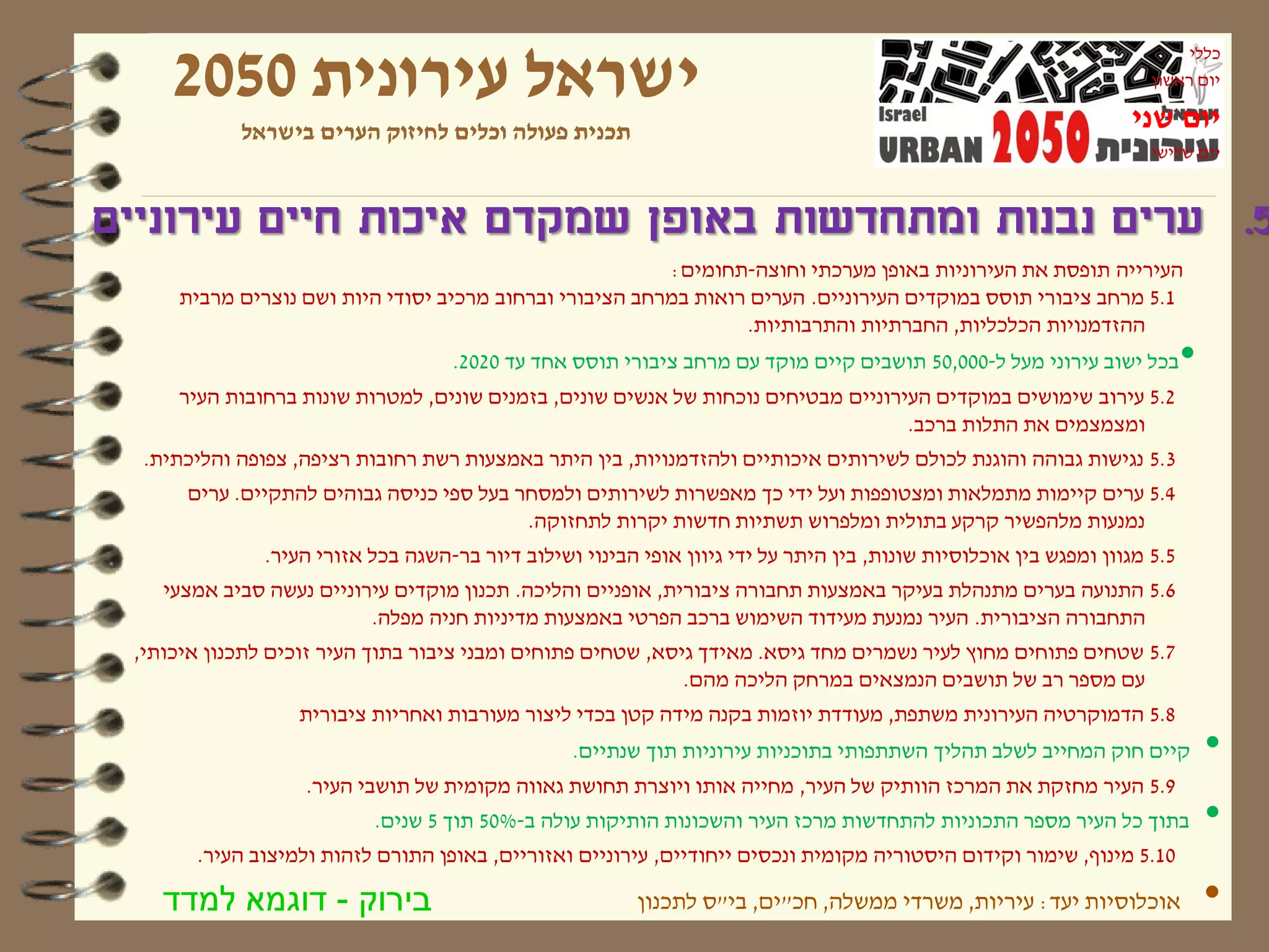 ‫ישראל עירונית 0502‬
                                                                                                                           ‫כללי‬
                                                                                                                      ‫יום ראשון‬

            ‫תכנית פעולה וכלים לחיזוק הערים בישראל‬                                                                  ‫יום שני‬
                                                                                                                      ‫יום שלישי‬



‫5. ערים נבנות ומתחדשות באופן שמקדם איכות חיים עירוניים‬
                                                          ‫העירייה תופסת את העירוניות באופן מערכתי וחוצה-תחומים:‬
     ‫1.5 מרחב ציבורי תוסס במוקדים העירוניים. הערים רואות במרחב הציבורי וברחוב מרכיב יסודי היות ושם נוצרים מרבית‬
                                                                 ‫ההזדמנויות הכלכליות, החברתיות והתרבותיות.‬
                                    ‫בכל ישוב עירוני מעל ל-000,05 תושבים קיים מוקד עם מרחב ציבורי תוסס אחד עד 0202.‬          ‫•‬
     ‫2.5 עירוב שימושים במוקדים העירוניים מבטיחים נוכחות של אנשים שונים, בזמנים שונים, למטרות שונות ברחובות העיר‬
                                                                                   ‫ומצמצמים את התלות ברכב.‬
  ‫3.5 נגישות גבוהה והוגנת לכולם לשירותים איכותיים ולהזדמנויות, בין היתר באמצעות רשת רחובות רציפה, צפופה והליכתית.‬
      ‫4.5 ערים קיימות מתמלאות ומצטופפות ועל ידי כך מאפשרות לשירותים ולמסחר בעל ספי כניסה גבוהים להתקיים. ערים‬
                                          ‫נמנעות מלהפשיר קרקע בתולית ומלפרוש תשתיות חדשות יקרות לתחזוקה.‬
               ‫5.5 מגוון ומפגש בין אוכלוסיות שונות, בין היתר על ידי גיוון אופי הבינוי ושילוב דיור בר-השגה בכל אזורי העיר.‬
    ‫6.5 התנועה בערים מתנהלת בעיקר באמצעות תחבורה ציבורית, אופניים והליכה. תכנון מוקדים עירוניים נעשה סביב אמצעי‬
                          ‫התחבורה הציבורית. העיר נמנעת מעידוד השימוש ברכב הפרטי באמצעות מדיניות חניה מפלה.‬
 ‫7.5 שטחים פתוחים מחוץ לעיר נשמרים מחד גיסא. מאידך גיסא, שטחים פתוחים ומבני ציבור בתוך העיר זוכים לתכנון איכותי,‬
                                                             ‫עם מספר רב של תושבים הנמצאים במרחק הליכה מהם.‬
                  ‫8.5 הדמוקרטיה העירונית משתפת, מעודדת יוזמות בקנה מידה קטן בכדי ליצור מעורבות ואחריות ציבורית‬
                                                  ‫קיים חוק המחייב לשלב תהליך השתתפותי בתוכניות עירוניות תוך שנתיים.‬             ‫•‬
                   ‫9.5 העיר מחזקת את המרכז הוותיק של העיר, מחייה אותו ויוצרת תחושת גאווה מקומית של תושבי העיר.‬
                           ‫בתוך כל העיר מספר התכוניות להתחדשות מרכז העיר והשכונות הותיקות עולה ב-%05 תוך 5 שנים.‬                ‫•‬
       ‫01.5 מינוף, שימור וקידום היסטוריה מקומית ונכסים ייחודיים, עירוניים ואזוריים, באופן התורם לזהות ולמיצוב העיר.‬

    ‫בירוק - דוגמא למדד‬                                    ‫אוכלוסיות יעד: עיריות, משרדי ממשלה, חכ"ים, בי"ס לתכנון‬                ‫•‬
 
