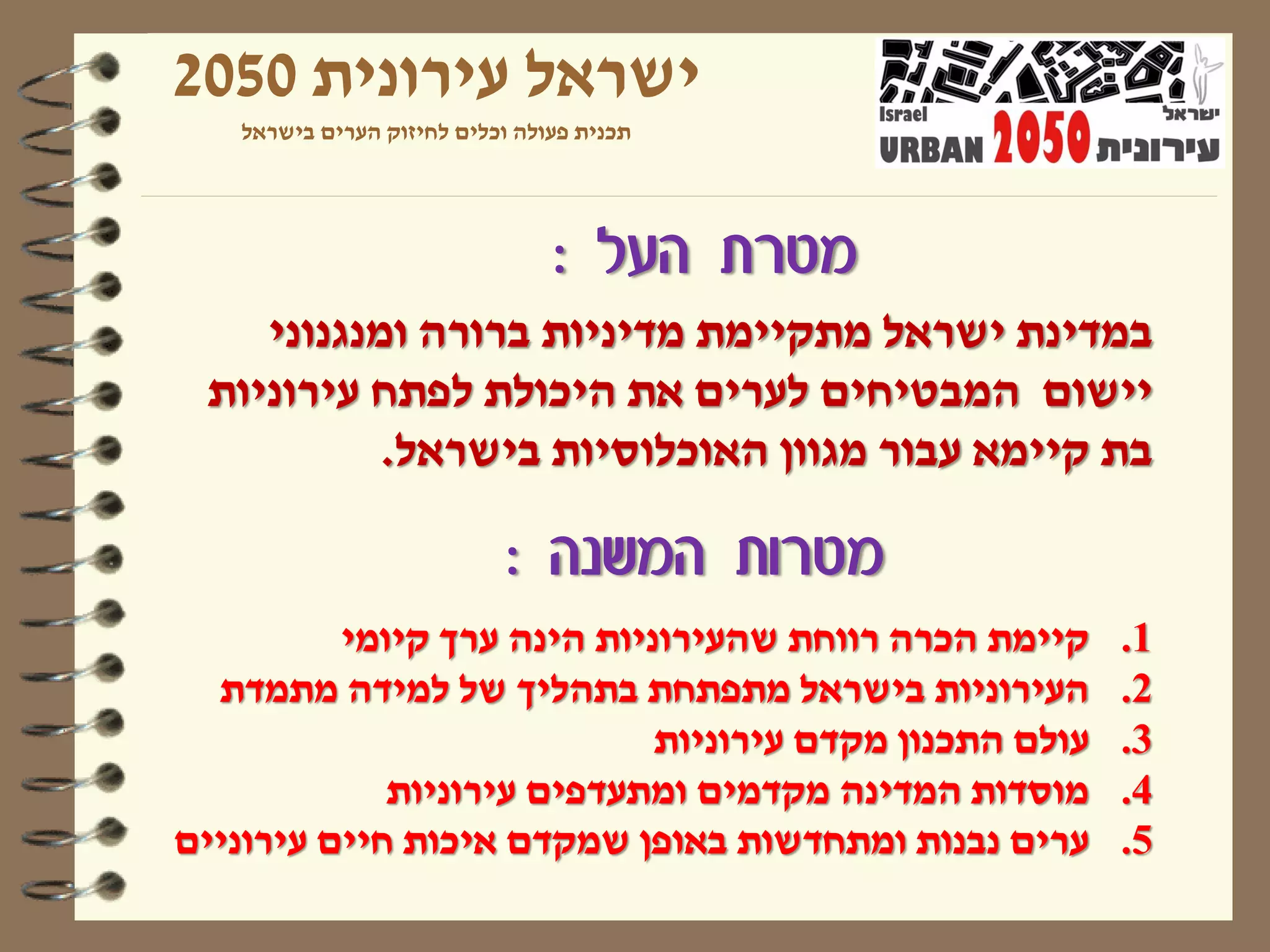 ‫ישראל עירונית 0502‬
   ‫תכנית פעולה וכלים לחיזוק הערים בישראל‬




                                ‫מטרת העל :‬
    ‫במדינת ישראל מתקיימת מדיניות ברורה ומנגנוני‬
 ‫יישום המבטיחים לערים את היכולת לפתח עירוניות‬
           ‫בת קיימא עבור מגוון האוכלוסיות בישראל.‬

                            ‫מטרות המשנה :‬
          ‫קיימת הכרה רווחת שהעירוניות הינה ערך קיומי‬     ‫1.‬
  ‫העירוניות בישראל מתפתחת בתהליך של למידה מתמדת‬          ‫2.‬
                             ‫עולם התכנון מקדם עירוניות‬   ‫3.‬
             ‫מוסדות המדינה מקדמים ומתעדפים עירוניות‬      ‫4.‬
‫ערים נבנות ומתחדשות באופן שמקדם איכות חיים עירוניים‬      ‫5.‬
 
