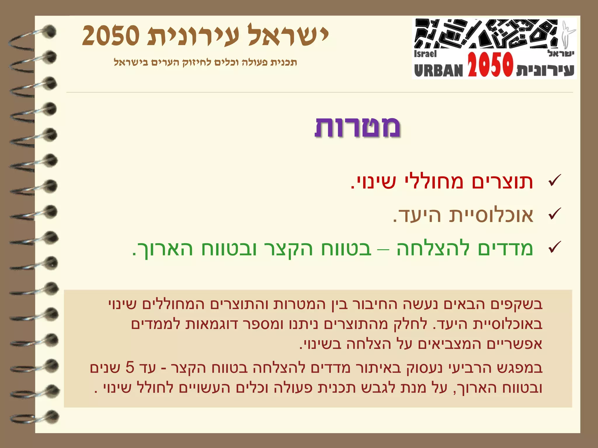 ‫ישראל עירונית 0502‬
   ‫תכנית פעולה וכלים לחיזוק הערים בישראל‬




                                           ‫מטרות‬
                            ‫‪ ‬תוצרים מחוללי שינוי.‬
                                  ‫‪ ‬אוכלוסיית היעד.‬
      ‫‪ ‬מדדים להצלחה – בטווח הקצר ובטווח הארוך.‬

   ‫בשקפים הבאים נעשה החיבור בין המטרות והתוצרים המחוללים שינוי‬
       ‫באוכלוסיית היעד. לחלק מהתוצרים ניתנו ומספר דוגמאות לממדים‬
                               ‫אפשריים המצביאים על הצלחה בשינוי.‬
‫במפגש הרביעי נעסוק באיתור מדדים להצלחה בטווח הקצר - עד 5 שנים‬
‫ובטווח הארוך, על מנת לגבש תכנית פעולה וכלים העשויים לחולל שינוי .‬
 