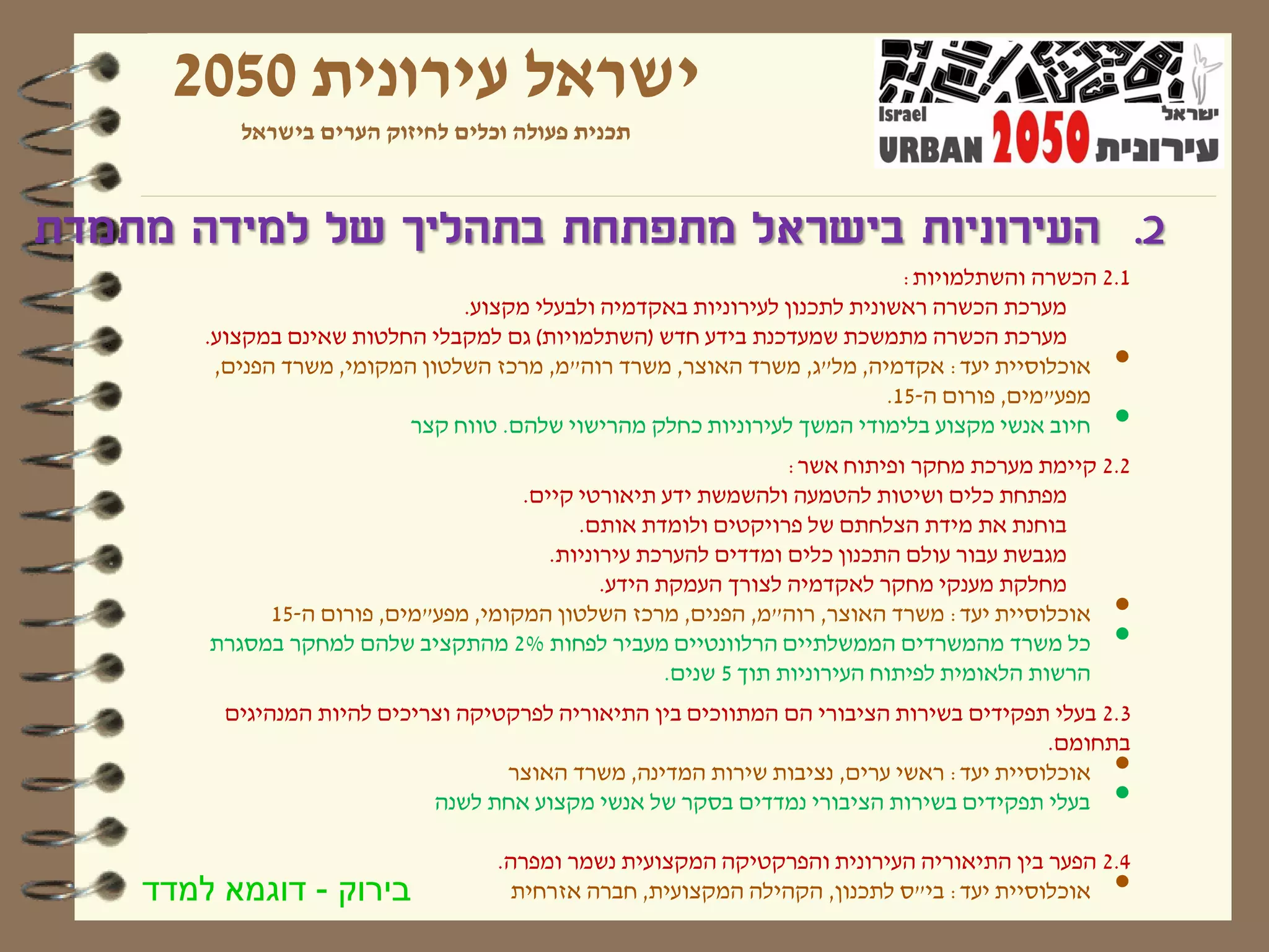 ‫ישראל עירונית 0502‬
           ‫תכנית פעולה וכלים לחיזוק הערים בישראל‬



‫2. העירוניות בישראל מתפתחת בתהליך של למידה מתמדת‬
                                                                              ‫1.2 הכשרה והשתלמויות:‬
                                 ‫מערכת הכשרה ראשונית לתכנון לעירוניות באקדמיה ולבעלי מקצוע.‬
        ‫מערכת הכשרה מתמשכת שמעדכנת בידע חדש (השתלמויות) גם למקבלי החלטות שאינם במקצוע.‬
         ‫אוכלוסיית יעד: אקדמיה, מל"ג, משרד האוצר, משרד רוה"מ, מרכז השלטון המקומי, משרד הפנים,‬    ‫•‬
                                                                            ‫מפע"מים, פורום ה-51.‬
                            ‫חיוב אנשי מקצוע בלימודי המשך לעירוניות כחלק מהרישוי שלהם. טווח קצר‬   ‫•‬
                                                                   ‫2.2 קיימת מערכת מחקר ופיתוח אשר:‬
                                      ‫מפתחת כלים ושיטות להטמעה ולהשמשת ידע תיאורטי קיים.‬
                                            ‫בוחנת את מידת הצלחתם של פרויקטים ולומדת אותם.‬
                                         ‫מגבשת עבור עולם התכנון כלים ומדדים להערכת עירוניות.‬
                                               ‫מחלקת מענקי מחקר לאקדמיה לצורך העמקת הידע.‬
             ‫אוכלוסיית יעד: משרד האוצר, רוה"מ, הפנים, מרכז השלטון המקומי, מפע"מים, פורום ה-51‬    ‫•‬
        ‫כל משרד מהמשרדים הממשלתיים הרלוונטיים מעביר לפחות %2 מהתקציב שלהם למחקר במסגרת‬           ‫•‬
                                                      ‫הרשות הלאומית לפיתוח העירוניות תוך 5 שנים.‬
         ‫3.2 בעלי תפקידים בשירות הציבורי הם המתווכים בין התיאוריה לפרקטיקה וצריכים להיות המנהיגים‬
                                                                                         ‫בתחומם.‬
                                    ‫אוכלוסיית יעד: ראשי ערים, נציבות שירות המדינה, משרד האוצר‬    ‫•‬
                             ‫בעלי תפקידים בשירות הציבורי נמדדים בסקר של אנשי מקצוע אחת לשנה‬      ‫•‬
                                    ‫4.2 הפער בין התיאוריה העירונית והפרקטיקה המקצועית נשמר ומפרה.‬
    ‫בירוק - דוגמא למדד‬                ‫אוכלוסיית יעד: בי"ס לתכנון, הקהילה המקצועית, חברה אזרחית‬   ‫•‬
 