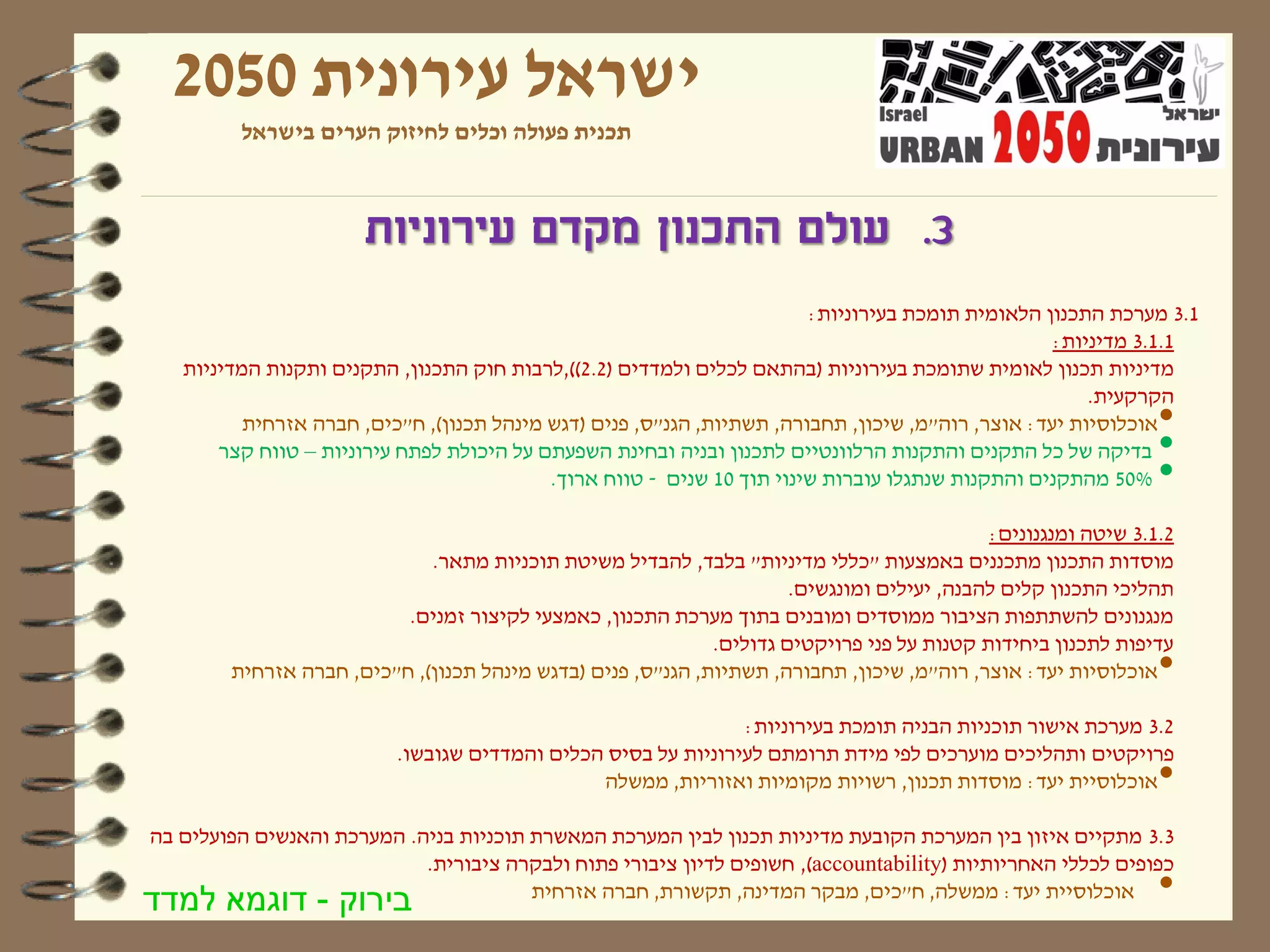 ‫ישראל עירונית 0502‬
         ‫תכנית פעולה וכלים לחיזוק הערים בישראל‬



                      ‫3. עולם התכנון מקדם עירוניות‬
                                                                        ‫1.3 מערכת התכנון הלאומית תומכת בעירוניות:‬
                                                                                                   ‫1.1.3 מדיניות:‬
   ‫מדיניות תכנון לאומית שתומכת בעירוניות (בהתאם לכלים ולמדדים (2.2)),לרבות חוק התכנון, התקנים ותקנות המדיניות‬
                                                                                                       ‫הקרקעית.‬
          ‫אוכלוסיות יעד: אוצר, רוה"מ, שיכון, תחבורה, תשתיות, הגנ"ס, פנים (דגש מינהל תכנון), ח"כים, חברה אזרחית‬ ‫•‬
       ‫בדיקה של כל התקנים והתקנות הרלוונטיים לתכנון ובניה ובחינת השפעתם על היכולת לפתח עירוניות – טווח קצר‬     ‫•‬
                                           ‫%05 מהתקנים והתקנות שנתגלו עוברות שינוי תוך 01 שנים - טווח ארוך.‬    ‫•‬
                                                                                            ‫2.1.3 שיטה ומנגנונים:‬
                             ‫מוסדות התכנון מתכננים באמצעות "כללי מדיניות" בלבד, להבדיל משיטת תוכניות מתאר.‬
                                                                      ‫תהליכי התכנון קלים להבנה, יעילים ומונגשים.‬
                          ‫מנגנונים להשתתפות הציבור ממוסדים ומובנים בתוך מערכת התכנון, כאמצעי לקיצור זמנים.‬
                                                             ‫עדיפות לתכנון ביחידות קטנות על פני פרויקטים גדולים.‬
        ‫אוכלוסיות יעד: אוצר, רוה"מ, שיכון, תחבורה, תשתיות, הגנ"ס, פנים (בדגש מינהל תכנון), ח"כים, חברה אזרחית‬  ‫•‬
                                                               ‫2.3 מערכת אישור תוכניות הבניה תומכת בעירוניות:‬
                          ‫פרויקטים ותהליכים מוערכים לפי מידת תרומתם לעירוניות על בסיס הכלים והמדדים שגובשו.‬
                                               ‫אוכלוסיית יעד: מוסדות תכנון, רשויות מקומיות ואזוריות, ממשלה‬     ‫•‬
‫3.3 מתקיים איזון בין המערכת הקובעת מדיניות תכנון לבין המערכת המאשרת תוכניות בניה. המערכת והאנשים הפועלים בה‬
                            ‫כפופים לכללי האחריותיות )‪ ,(accountability‬חשופים לדיון ציבורי פתוח ולבקרה ציבורית.‬
‫בירוק - דוגמא למדד‬                      ‫אוכלוסיית יעד: ממשלה, ח"כים, מבקר המדינה, תקשורת, חברה אזרחית‬          ‫•‬
 