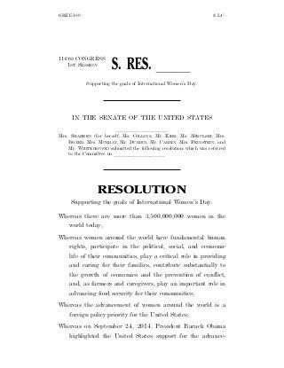 GRE15189 S.L.C.
114TH CONGRESS
1ST SESSION
S. RES. ll
Supporting the goals of International Women’s Day.
IN THE SENATE OF THE UNITED STATES
llllllllll
Mrs. SHAHEEN (for herself, Ms. COLLINS, Mr. KIRK, Ms. MIKULSKI, Mrs.
BOXER, Mrs. MURRAY, Mr. DURBIN, Mr. CARDIN, Mrs. FEINSTEIN, and
Mr. WHITEHOUSE) submitted the following resolution; which was referred
to the Committee on llllllllll
RESOLUTION
Supporting the goals of International Women’s Day.
Whereas there are more than 3,500,000,000 women in the
world today;
Whereas women around the world have fundamental human
rights, participate in the political, social, and economic
life of their communities, play a critical role in providing
and caring for their families, contribute substantially to
the growth of economies and the prevention of conflict,
and, as farmers and caregivers, play an important role in
advancing food security for their communities;
Whereas the advancement of women around the world is a
foreign policy priority for the United States;
Whereas on September 24, 2014, President Barack Obama
highlighted the United States support for the advance-
 