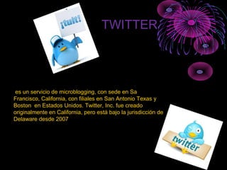 TWITTER
es un servicio de microblogging, con sede en Sa
Francisco, California, con filiales en San Antonio Texas y
Boston en Estados Unidos. Twitter, Inc. fue creado
originalmente en California, pero está bajo la jurisdicción de
Delaware desde 2007
 