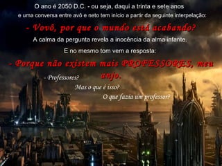 20502050
ano doano do
extermínio dosextermínio dos
professoresprofessores
(autor desconhecido)(autor desconhecido)
O ano é 2050 D.C. - ou seja, daqui a trinta e sete anos
- Vovô, por que o mundo está acabando?- Vovô, por que o mundo está acabando?
A calma da pergunta revela a inocência da alma infante.
E no mesmo tom vem a resposta:
- Porque não existem mais PROFESSORES, meu- Porque não existem mais PROFESSORES, meu
anjo.anjo.- Professores?
Mas o que é isso?
O que fazia um professor?
e uma conversa entre avô e neto tem início a partir da seguinte interpelação:
 