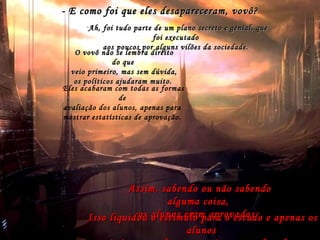 O velho responde, então, que professores eram homens e mulheres elegantes e dedicados,
que se expressavam sempre de maneira muito culta e que, muitos anos atrás, transmitiam
conhecimentos e ensinavam as pessoas a ler, falar, escrever, se comportar,
localizar-se no mundo e na história, entre muitas outras coisas.
Principalmente, ensinavam as pessoas a pensar.Principalmente, ensinavam as pessoas a pensar.
- Eles ensinavam tudo isso?
- Sim, ensinavam, mas não eram todos sábios.
Mas eles eram sábios?
Apenas alguns, os grandes professores, que ensinavam outrosApenas alguns, os grandes professores, que ensinavam outros
professores, e eram amados pelos alunos.professores, e eram amados pelos alunos.
- E como foi que eles desapareceram, vovô?- E como foi que eles desapareceram, vovô?
-Ah, foi tudo parte de um plano secreto e genial, queAh, foi tudo parte de um plano secreto e genial, que
foi executadofoi executado
aos poucos por alguns vilões da sociedade.aos poucos por alguns vilões da sociedade.
O vovô não se lembra direitoO vovô não se lembra direito
do quedo que
veio primeiro, mas sem dúvida,veio primeiro, mas sem dúvida,
os políticos ajudaram muito.os políticos ajudaram muito.
Eles acabaram com todas as formas
de
avaliação dos alunos, apenas para
mostrar estatísticas de aprovação.
Assim, sabendo ou não sabendoAssim, sabendo ou não sabendo
alguma coisa,alguma coisa,
os alunos eram aprovados.os alunos eram aprovados.Isso liquidou o estímulo para o estudo e apenas osIsso liquidou o estímulo para o estudo e apenas os
alunosalunos
 