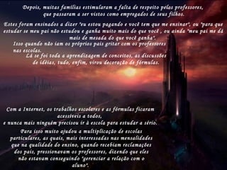 - E como foi que eles desapareceram, vovô?- E como foi que eles desapareceram, vovô?
-Ah, foi tudo parte de um plano secreto e genial, queAh, foi tudo parte de um plano secreto e genial, que
foi executadofoi executado
aos poucos por alguns vilões da sociedade.aos poucos por alguns vilões da sociedade.
O vovô não se lembra direitoO vovô não se lembra direito
do quedo que
veio primeiro, mas sem dúvida,veio primeiro, mas sem dúvida,
os políticos ajudaram muito.os políticos ajudaram muito.
Eles acabaram com todas as formas
de
avaliação dos alunos, apenas para
mostrar estatísticas de aprovação.
Assim, sabendo ou não sabendoAssim, sabendo ou não sabendo
alguma coisa,alguma coisa,
os alunos eram aprovados.os alunos eram aprovados.Isso liquidou o estímulo para o estudo e apenas osIsso liquidou o estímulo para o estudo e apenas os
alunosalunos
Depois, muitas famílias estimularam a falta de respeito pelos professores,
que passaram a ser vistos como empregados de seus filhos.
Estes foram ensinados a dizer "eu estou pagando e você tem que me ensinar", ou "para que
estudar se meu pai não estudou e ganha muito mais do que você , ou ainda "meu pai me dá
mais de mesada do que você ganha".
Isso quando não iam os próprios pais gritar com os professores
nas escolas.
Lá se foi toda a aprendizagem de conceitos, as discussões
de idéias, tudo, enfim, virou decoração de fórmulas.
Com a Internet, os trabalhos escolares e as fórmulas ficaram
acessíveis a todos,
e nunca mais ninguém precisou ir à escola para estudar a sério.
Para isso muito ajudou a multiplicação de escolas
particulares, as quais, mais interessadas nas mensalidades
que na qualidade do ensino, quando recebiam reclamações
dos pais, pressionavam os professores, dizendo que eles
não estavam conseguindo "gerenciar a relação com o
aluno".
 