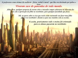 Depois, muitas famílias estimularam a falta de respeito pelos professores,
que passaram a ser vistos como empregados de seus filhos.
Estes foram ensinados a dizer "eu estou pagando e você tem que me ensinar", ou "para que
estudar se meu pai não estudou e ganha muito mais do que você , ou ainda "meu pai me dá
mais de mesada do que você ganha".
Isso quando não iam os próprios pais gritar com os professores
nas escolas.
Lá se foi toda a aprendizagem de conceitos, as discussões
de idéias, tudo, enfim, virou decoração de fórmulas.
Com a Internet, os trabalhos escolares e as fórmulas ficaram
acessíveis a todos,
e nunca mais ninguém precisou ir à escola para estudar a sério.
Para isso muito ajudou a multiplicação de escolas
particulares, as quais, mais interessadas nas mensalidades
que na qualidade do ensino, quando recebiam reclamações
dos pais, pressionavam os professores, dizendo que eles
não estavam conseguindo "gerenciar a relação com o
aluno".
O professores eram vítimas da violência - física, verbal e moral - que lhes era destinada por pobres e
ricos.
Viraram saco de pancadas de todo mundo.
Além disso, qualquer proposta de ensino sério e inovador sempre esbarrava na obsessão dos
pais com a aprovação do filho no vestibular, para qualquer faculdade que fosse.
"Ah, eu quero saber se isso que vocês estão ensinando vai fazer meu filho
passar no vestibular", diziam os pais nas reuniões com as escolas.
E assim, praticamente todo o ensino foi orientado
para os alunos passarem no vestibular.
 
