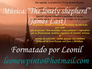 O professores eram vítimas da violência - física, verbal e moral - que lhes era destinada por pobres e
ricos.
Viraram saco de pancadas de todo mundo.
Além disso, qualquer proposta de ensino sério e inovador sempre esbarrava na obsessão dos
pais com a aprovação do filho no vestibular, para qualquer faculdade que fosse.
"Ah, eu quero saber se isso que vocês estão ensinando vai fazer meu filho
passar no vestibular", diziam os pais nas reuniões com as escolas.
E assim, praticamente todo o ensino foi orientado
para os alunos passarem no vestibular.
Em seguida, os professores foram desmoralizados.
Seus salários foram gradativamente sendo esquecidos
e ninguém mais queria se dedicar à profissão.
Quando alguém criticava a qualidade do ensino,
sempre vinha algum tonto dizer que a culpa era do professor.
As pessoas também se tornaram descrentes da educação,
pois viam
que as pessoas “bem sucedidas” eram políticos e empresários
que os financiavam, modelos, jogadores de futebol, artistas
de
novelas da televisão - enfim, pessoas sem nenhuma
formação ou contribuição real para a sociedade.
Música:“The lonely shepherd”
(James Last)
Formatado por Leonil
leonewpinto@hotmail.com
 