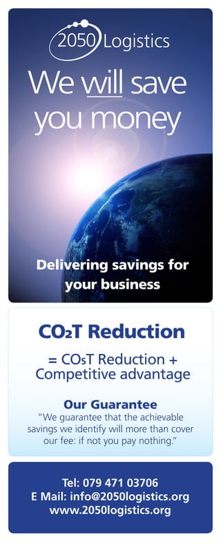 2050 Logistics

We will save
you money



  Delivering savings for
      your business


  CO2T Reduction
  = COST Reduction +
 Competitive advantage

        Our Guarantee
  “We guarantee that the achievable
savings we identify will more than cover
    our fee: if not you pay nothing.”



      Tel: 079 471 03706
E Mail: info@2050logistics.org
   www.2050logistics.org
 