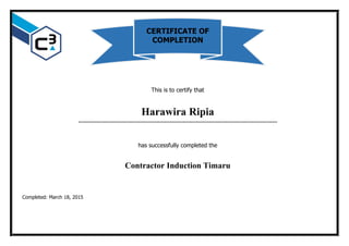 This is to certify that
Harawira Ripia
…………………………………………………………………………………………………………
has successfully completed the
Contractor Induction Timaru
Completed: March 18, 2015
CERTIFICATE OF
COMPLETION
 