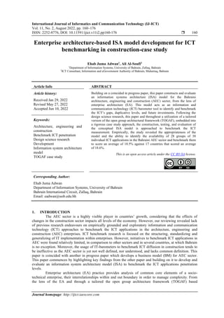 International Journal of Informatics and Communication Technology (IJ-ICT)
Vol. 11, No. 2, August 2022, pp. 160~176
ISSN: 2252-8776, DOI: 10.11591/ijict.v11i2.pp160-176  160
Journal homepage: http://ijict.iaescore.com
Enterprise architecture-based ISA model development for ICT
benchmarking in construction-case study
Ehab Juma Adwan1
, Ali Al-Soufi2
1
Department of Information Systems, University of Bahrain, Zallaq, Bahrain
2
ICT Consultant, Information and eGovernment Authority of Bahrain, Muharraq, Bahrain
Article Info ABSTRACT
Article history:
Received Jan 29, 2022
Revised May 27, 2022
Accepted Jun 10, 2022
Building on a coincided in progress paper, this paper constructs and evaluate
an information systems architecture (ISA) model for the Bahraini
architecture, engineering and construction (AEC) sector, from the lens of
enterprise architecture (EA). This model acts as an information and
communication technology (ICT) barometer tool to identify and benchmark
the ICT’s gaps, duplicative levels, and future investments. Following the
design science research, this paper and throughout a utilization of a tailored
version of the open group architectural framework (TOGAF), embedded into
a rigorous case study approach, the construction, testing, and evaluation of
the conceptual ISA model is approached to benchmark the ICT
measurement. Empirically, the study revealed the appropriateness of the
model and the ability to identify the availability of 28 groups of 38
individual ICT applications in the Bahraini AEC sector and benchmark them
to score an average of 18.5% against 17 countries that scored an average
of 18.6%.
Keywords:
Architecture, engineering and
construction
Benchmark ICT penetration
Design science research
Development
Information system architecture
model
TOGAF case study
This is an open access article under the CC BY-SA license.
Corresponding Author:
Ehab Juma Adwan
Department of Information Systems, University of Bahrain
Bahrain International Circuit, Zallaq, Bahrain
Email: eadwan@uob.edu.bh
1. INTRODUCTION
The AEC sector is a highly visible player in countries’ growth, considering that the effects of
changes in the construction sector impacts all levels of the economy. However, our reviewing revealed lack
of previous research endeavours on empirically grounded and exploratory information and communication
technology (ICT) approaches to benchmark the ICT applications in the architecture, engineering and
construction (AEC) enterprises. ICT benchmark research is focused on the structuring, standardizing and
generalizing of IT implementation within enterprises. However, initiatives to benchmark ICT applications in
AEC were found relatively limited, in comparison to other sectors and in several countries, at which Bahrain
is no exception. Moreover, the usage of IT-barometers to benchmark ICT diffusion in construction tends to
be ineffective as the AEC sector is yet not well defined, nor understood, and lacks common definition. This
paper is coincided with another in progress paper which develops a business model (BM) for AEC sector.
This paper commences by highlighting key findings from the other paper and building on it to develop and
evaluate an information system architecture model (ISA) to benchmark the ICT applications penetration
levels.
Enterprise architecture (EA) practice provides analysis of common core elements of a socio-
technical enterprise, their interrelationships within and out boundary in order to manage complexity. From
the lens of the EA and through a tailored the open group architecture framework (TOGAF) based
 