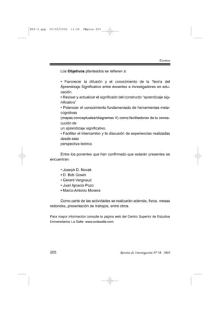 R58-9.qxp   15/02/2006    14:35   PÆgina 205




                                                                                     Eventos

                  Los Objetivos planteados se refieren a:

                  • Favorecer la difusión y el conocimiento de la Teoría del
                  Aprendizaje Significativo entre docentes e investigadores en edu-
                  cación.
                  • Revisar y actualizar el significado del constructo “aprendizaje sig-
                  nificativo”
                  • Potenciar el conocimiento fundamentado de herramientas meta-
                  cognitivas
                  (mapas conceptuales/diagramas V) como facilitadoras de la conse-
                  cución de
                  un aprendizaje significativo.
                  • Facilitar el intercambio y la discusión de experiencias realizadas
                  desde esta
                  perspectiva teórica.

                 Entre los ponentes que han confirmado que estarán presentes se
            encuentran:

                  •   Joseph D. Novak
                  •   D. Bob Gowin
                  •   Gérard Vergnaud
                  •   Juan Ignacio Pozo
                  •   Marco Antonio Moreira

                 Como parte de las actividades se realizarán además, foros, mesas
            redondas, presentación de trabajos, entre otros.

            Para mayor información consulte la página web del Centro Superior de Estudios
            Universitarios La Salle: www.eulasalle.com




            205                                          Revista de Investigación Nº 58. 2005
 
