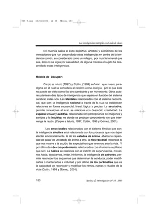 R58-9.qxp   15/02/2006   14:35   PÆgina 183




                                                 Las inteligencias múltiples en el aula de clases


                   En muchos casos el éxito deportivo, artístico y económico de los
            venezolanos que han desarrollado otras inteligencias en contra de la ten-
            dencia común, es considerado como un milagro, por muy fenomenal que
            sea, ésto no se logra por casualidad, de alguna manera el sujeto ha des-
            arrollado estas inteligencias.



            Modelo de Beauport

                   Carpio e Isturiz (1997) y Cottin, (1999) señalan que nuevo para-
            digma en el cual se considera al cerebro como energía, por lo que éste
            no puede ser visto como fijo sino cambiante y en movimiento. Otros auto-
            res plantean diez tipos de inteligencia que separa en función del sistema
            cerebral, éstas son: Las Mentales relacionadas con el sistema neocorti-
            cal, que son: la inteligencia racional a través de la cual se establecen
            relaciones en forma secuencial, lineal, lógica y precisa. La asociativa,
            permite conexiones al azar, se relaciona con descubrir, creatividad. La
            espacial visual y auditiva, relacionada con percepciones de imágenes y
            sonidos y la intuitiva, es donde se produce conocimiento sin que inter-
            venga la razón. (Carpio e Isturiz, 1997, Cottin, 1999 y Gómez, 2001).

                      Las emocionales relacionadas con el sistema límbico que son:
            la inteligencia afectiva está relacionada con los procesos que nos dejan
            afectar emocionalmente, la de los estados de ánimo, abarca la capaci-
            dad de pasar de un estado de ánimo a otro, la motivacional reconoce lo
            que nos mueve a la acción, las expectativas que tenemos ante la vida. Y
            por último las de comportamiento relacionadas con el sistema reptiliano
            que son: La básica se relaciona con el instinto de supervivencia, mover-
            nos hacia, separarnos, imitar, inhibirnos, la inteligencia de patrones, per-
            mite reconocer los esquemas que determinan la conducta, poder modifi-
            carlos o mantenerlos a voluntad y por último de los parámetros que es
            la capacidad de reconocer y modificar los ritmos, rutinas y rituales de la
            vida (Cottin, 1999 y Gómez, 2001).



            183                                          Revista de Investigación Nº 58. 2005
 