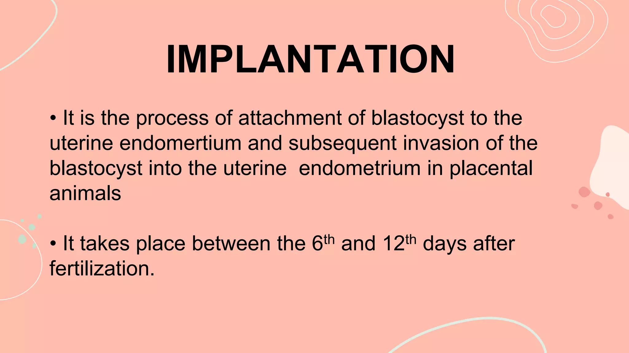 • It is the process of attachment of blastocyst to the
uterine endomertium and subsequent invasion of the
blastocyst into the uterine endometrium in placental
animals
• It takes place between the 6th and 12th days after
fertilization.
IMPLANTATION