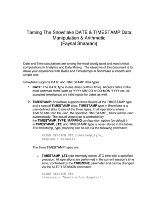 Taming The Snowflake DATE & TIMESTAMP Data
Manipulation & Arithmetic
(Faysal Shaarani)
Date and Time calculations are among the most widely used and most critical
computations in Analytics and Data Mining. The objective of this document is to
make your experience with Dates and Timestamps in Snowflake a smooth and
simple one.
Snowflake supports DATE and TIMESTAMP data types:
1. DATE: The DATE type stores dates (without time). Accepts dates in the
most common forms such as YYYY-MM-DD or DD-MON-YYYY etc. All
accepted timestamps are valid inputs for dates as well.
2. TIMESTAMP: Snowflake supports three flavors of the TIMESTAMP type
and a special TIMESTAMP alias. TIMESTAMP type in Snowflake is a
user-defined alias to one of the three types. In all operations where
TIMESTAMP can be used, the specified TIMESTAMP_ flavor will be used
automatically. The actual target type is controlled by
the TIMESTAMP_TYPE_MAPPING configuration option (by default it
is TIMESTAMP_LTZ) and TIMESTAMP type is never stored in the tables.
The timestamp_type_mapping can be set via the following command:
ALTER SESSION SET timestamp_type_
mapping = default;
	
The three TIMESTAMP types are:
a. TIMESTAMP_LTZ type internally stores UTC time with a specified
precision. All operations are performed in the current session's time
zone, controlled by the TIMEZONE parameter and can be changed
via the ALTER SESSION command:
ALTER SESSION SET
timezone = ‘America/Los_Angeles’;
 