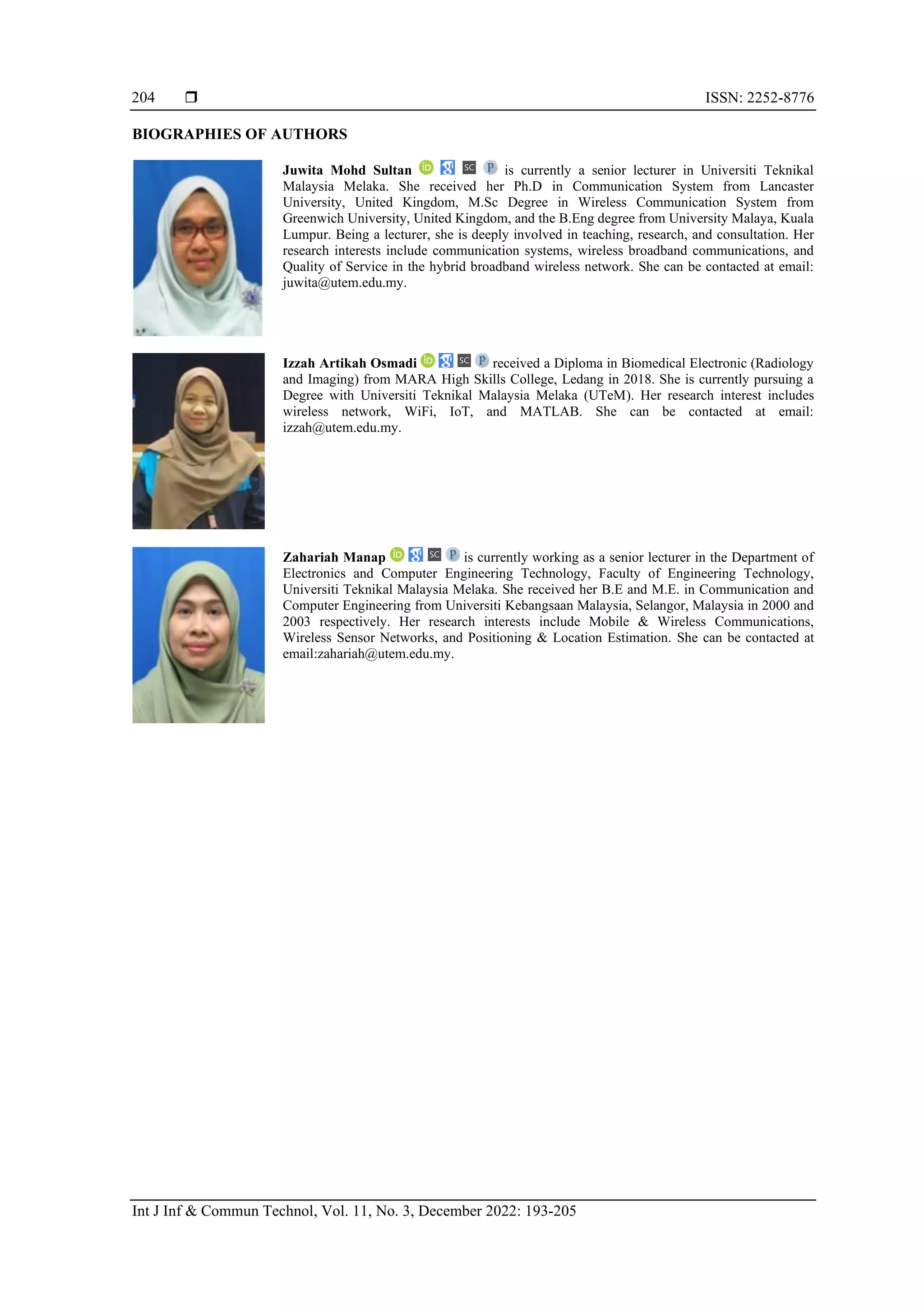  ISSN: 2252-8776
Int J Inf & Commun Technol, Vol. 11, No. 3, December 2022: 193-205
204
BIOGRAPHIES OF AUTHORS
Juwita Mohd Sultan is currently a senior lecturer in Universiti Teknikal
Malaysia Melaka. She received her Ph.D in Communication System from Lancaster
University, United Kingdom, M.Sc Degree in Wireless Communication System from
Greenwich University, United Kingdom, and the B.Eng degree from University Malaya, Kuala
Lumpur. Being a lecturer, she is deeply involved in teaching, research, and consultation. Her
research interests include communication systems, wireless broadband communications, and
Quality of Service in the hybrid broadband wireless network. She can be contacted at email:
juwita@utem.edu.my.
Izzah Artikah Osmadi received a Diploma in Biomedical Electronic (Radiology
and Imaging) from MARA High Skills College, Ledang in 2018. She is currently pursuing a
Degree with Universiti Teknikal Malaysia Melaka (UTeM). Her research interest includes
wireless network, WiFi, IoT, and MATLAB. She can be contacted at email:
izzah@utem.edu.my.
Zahariah Manap is currently working as a senior lecturer in the Department of
Electronics and Computer Engineering Technology, Faculty of Engineering Technology,
Universiti Teknikal Malaysia Melaka. She received her B.E and M.E. in Communication and
Computer Engineering from Universiti Kebangsaan Malaysia, Selangor, Malaysia in 2000 and
2003 respectively. Her research interests include Mobile & Wireless Communications,
Wireless Sensor Networks, and Positioning & Location Estimation. She can be contacted at
email:zahariah@utem.edu.my.
 