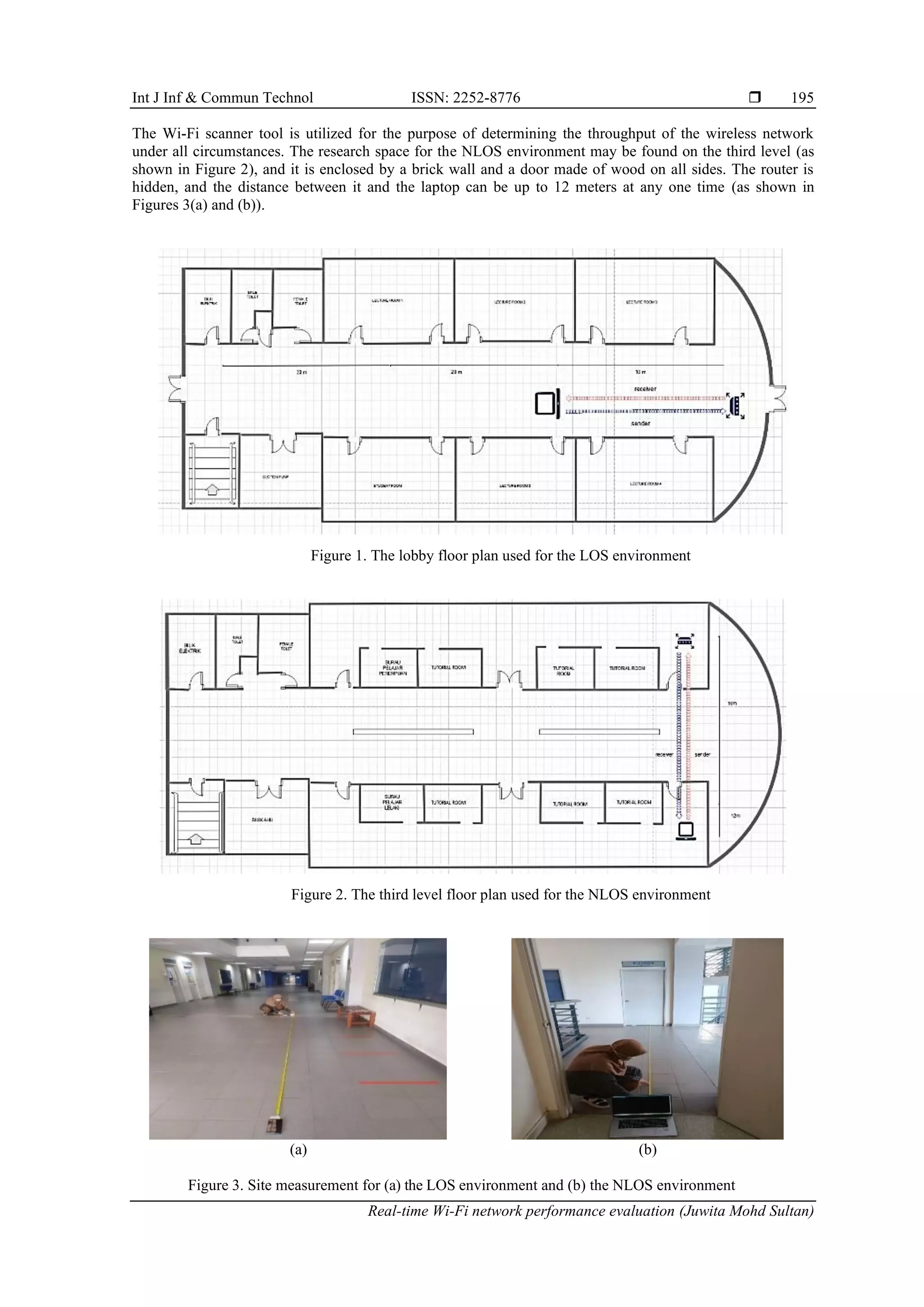 Int J Inf & Commun Technol ISSN: 2252-8776 
Real-time Wi-Fi network performance evaluation (Juwita Mohd Sultan)
195
The Wi-Fi scanner tool is utilized for the purpose of determining the throughput of the wireless network
under all circumstances. The research space for the NLOS environment may be found on the third level (as
shown in Figure 2), and it is enclosed by a brick wall and a door made of wood on all sides. The router is
hidden, and the distance between it and the laptop can be up to 12 meters at any one time (as shown in
Figures 3(a) and (b)).
Figure 1. The lobby floor plan used for the LOS environment
Figure 2. The third level floor plan used for the NLOS environment
(a) (b)
Figure 3. Site measurement for (a) the LOS environment and (b) the NLOS environment
 