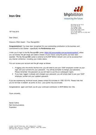 A member of the BHP Billiton Group, which is headquartered in Australia
Registered Office: Level 16, 171 Collins Street, Melbourne, Victoria 3000, Australia
ABN 49 004 028 077 Registered in Australia
BHP Billiton Iron Ore Pty Ltd
ABN 46 008 700 981
125 St Georges Terrace
Perth WA 6000 Australia
PO Box 7642 Cloisters Square
Perth WA 6000 Australia
Tel +61 8 6321 0000 Fax +61 8 6322 9978
bhpbilliton.com
Iron Ore
19th Feb 2015
Dear Shaun,
Oresome Effort Award – Your RecognitIOn
Congratulations! You have been recognised for your outstanding contribution to the business and
commitment to Our Charter - specifically the Performance value.
I invite you to login to the My RecognitIOn portal: https://a2.accumulate.com.au/myrecognition/, where
you can browse the gift range and select a reward of your choice using the points you have been
awarded. The My RecognitIOn portal is external to the BHP Billiton network and can be accessed from
any internet connection, including your mobile device.
You can access your account and the gift range as follows:
1. If logging onto the site for the first time, you will need to use your 1SAP employee number as your
login and your surname for your password. You will be prompted to change your password.
Please remember this password as you will need to use this on subsequent logins.
2. If you have logged in already and changed your password, you will simply need to use your 1SAP
employee number and your updated password.
If you are experiencing technical issues, please contact Accumulate on 1300 135 415. Please note that
you do not have to redeem all points at once - your points may accumulate.
Congratulations again and thank you for your continued contribution to BHP Billiton Iron Ore.
Yours sincerely,
Daniel Collins
Rail Communications
Supervisor
 