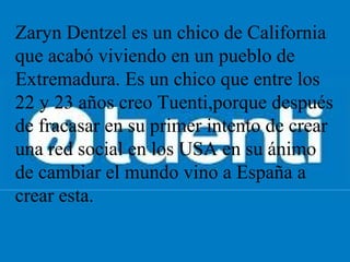 Zaryn Dentzel es un chico de California 
que acabó viviendo en un pueblo de 
Extremadura. Es un chico que entre los 
22 y 23 años creo Tuenti,porque después 
de fracasar en su primer intento de crear 
una red social en los USA en su ánimo 
de cambiar el mundo vino a España a 
crear esta.
 