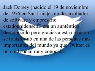 Jack Dorsey (nacido el 19 de noviembre 
de 1976 en San Luis)es un desarrollador 
de software y empresario 
estadounidense.Él era un aunténtico 
desconocido pero gracias a esta creación 
se transformó en una de las personas más 
importantes del mundo ya que Twitter es 
una red social muy conocida.
 