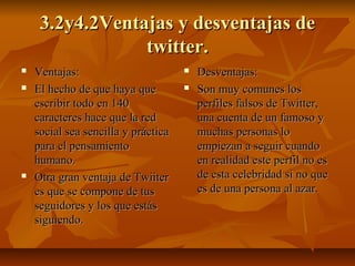 3.2y4.2Ventajas y desventajas de3.2y4.2Ventajas y desventajas de
twitter.twitter.
 Ventajas:Ventajas:
 El hecho de que haya queEl hecho de que haya que
escribir todo en 140escribir todo en 140
caracteres hace que la redcaracteres hace que la red
social sea sencilla y prácticasocial sea sencilla y práctica
para el pensamientopara el pensamiento
humano.humano.
 Otra gran ventaja de TwiiterOtra gran ventaja de Twiiter
es que se compone de tuses que se compone de tus
seguidores y los que estásseguidores y los que estás
siguiendo.siguiendo.
 Desventajas:Desventajas:
 Son muy comunes losSon muy comunes los
perfiles falsos de Twitter,perfiles falsos de Twitter,
una cuenta de un famoso yuna cuenta de un famoso y
muchas personas lomuchas personas lo
empiezan a seguir cuandoempiezan a seguir cuando
en realidad este perfil no esen realidad este perfil no es
de esta celebridad si no quede esta celebridad si no que
es de una persona al azar.es de una persona al azar.
 