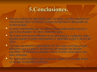 5.Conclusiones.5.Conclusiones.
 En este trabajo he aprendido que las redes sociales pueden serEn este trabajo he aprendido que las redes sociales pueden ser
interesantes pero al mismo tiempo peligrosas si descuídas deinteresantes pero al mismo tiempo peligrosas si descuídas de
tu privacidad.tu privacidad.
 Es muy importante que no subas fotos inadecuadas tuyas,yaEs muy importante que no subas fotos inadecuadas tuyas,ya
que te las pueden ver otros desconocidos.que te las pueden ver otros desconocidos.
 No todos son inconvenientes si no que gracias a algunas redesNo todos son inconvenientes si no que gracias a algunas redes
puedes seguir eventos interesantes y aprender cosas a través depuedes seguir eventos interesantes y aprender cosas a través de
ellos.ellos.
 Los que me parece sorprendente de las redes sociales es queLos que me parece sorprendente de las redes sociales es que
personas que ya para ti pueden ser un pasado las puedespersonas que ya para ti pueden ser un pasado las puedes
encontrar en Internet,y puedes volver a tener relaciones conencontrar en Internet,y puedes volver a tener relaciones con
esas personas.esas personas.
 No sabía que existían varios tipos de redes.Con lo cual ahoraNo sabía que existían varios tipos de redes.Con lo cual ahora
ya sé que se pueden clasificar.ya sé que se pueden clasificar.
 