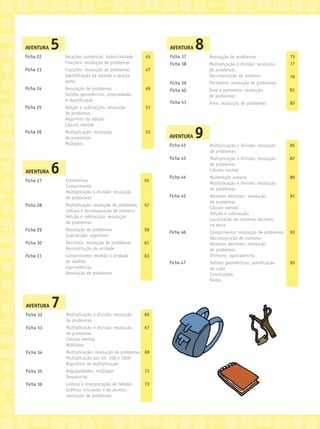 AVENTURA 7
Ficha 32
Ficha 33
Ficha 34
Ficha 35
Ficha 36
Multiplicação e divisão: resolução
de problemas
Multiplicação e divisão: resolução
de problemas
Cálculo mental
Múltiplos
Multiplicação: resolução de problemas
Multiplicação por 10, 100 e 1000
Algoritmo da multiplicação
Regularidades: múltiplos
Sequências
Leitura e interpretação de tabelas
Gráﬁcos circulares e de pontos:
resolução de problemas
65
67
69
71
73
AVENTURA 5
Ficha 22
Ficha 23
Ficha 24
Ficha 25
Ficha 26
Relações numéricas: dobro/metade
Fracções: resolução de problemas
Fracções: resolução de problemas
Identiﬁcação da metade e quarta
parte
Resolução de problemas
Sólidos geométricos: propriedades
e classiﬁcação
Adição e subtracção: resolução
de problemas
Algoritmo da adição
Cálculo mental
Multiplicação: resolução
de problemas
Múltiplos
45
47
49
51
53
AVENTURA 8
Ficha 37
Ficha 38
Ficha 39
Ficha 40
Ficha 41
Resolução de problemas
Multiplicação e divisão: resolução
de problemas
Decomposição de números
Perímetro: resolução de problemas
Área e perímetro: resolução
de problemas
Área: resolução de problemas
75
77
79
81
83
AVENTURA 6
Ficha 27
Ficha 28
Ficha 29
Ficha 30
Ficha 31
Estimativas
Comprimento
Multiplicação e divisão: resolução
de problemas
Multiplicação: resolução de problemas
Leitura e decomposição de números
Adição e subtracção: resolução
de problemas
Resolução de problemas
Subtracção: algoritmo
Decimais: resolução de problemas
Reconstrução da unidade
Comprimento: medida e unidade
de medida
Equivalências
Resolução de problemas
55
57
59
61
63
AVENTURA 9
Ficha 42
Ficha 43
Ficha 44
Ficha 45
Ficha 46
Ficha 47
Multiplicação e divisão: resolução
de problemas
Multiplicação e divisão: resolução
de problemas
Cálculo mental
Numeração romana
Multiplicação e divisão: resolução
de problemas
Números decimais: resolução
de problemas
Cálculo mental
Adição e subtracção
Localização de números decimais
na recta
Comprimento: resolução de problemas
Decomposição de números
Números decimais: resolução
de problemas
Dinheiro: equivalências
Sólidos geométricos: planiﬁcação
do cubo
Construções
Vistas
85
87
89
91
93
95
 