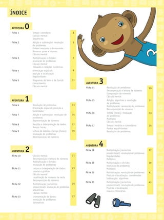 ÍNDICE
AVENTURA 0
Ficha 1
Ficha 2
Ficha 3
Ficha 4
Ficha 5
Tempo: calendário
Calculo mental
Sequências
Adição e subtracção: resolução
de problemas
Ordem crescente e decrescente
Números pares e ímpares
Cálculo mental
Multiplicação e divisão:
resolução de problemas
Cálculo mental
Tabuadas e relações numéricas
Orientação espacial:
posição e localização
Regularidades
Diagramas de Venn e de Carroll
Comprimento
Cálculo mental
3
5
7
9
11
AVENTURA 1
Ficha 6
Ficha 7
Ficha 8
Ficha 9
Resolução de problemas
Orientação espacial: posição e
localização
Adição e subtracção: resolução de
problemas
Representação de números
Recolha e interpretação de dados
Tempo: horas
Leitura de tabelas e tempo (horas):
resolução de problemas
Decomposição de números
13
15
17
19
AVENTURA 2
Ficha 10
Ficha 11
Ficha 12
Ficha 13
Cálculo mental
Decomposição e leitura de números
Multiplicação e divisão:
resolução de problemas
Leitura e interpretação de dados:
tabelas e gráﬁcos
Cálculo mental
Localização de números na recta
Decomposição de números
Multiplicação (raciocínio
proporcional): resolução de problemas
Sequências
Cálculo mental
Interpretação de dados:
resolução de problemas
Estimativas
21
23
25
27
AVENTURA 3
Ficha 14
Ficha 15
Ficha 16
Ficha 17
Resolução de problemas
Decomposição e leitura de números
Comparação de números
Cálculo mental
Adição: algoritmo e resolução
de problemas
Multiplicação: resolução de problemas
Decomposição de números
Tempo (horas): resolução
de problemas
Múltiplos
Cálculo mental
Tempo: horários e calendários
Pontos equidistantes
Resolução de problemas
29
31
33
35
AVENTURA 4
Ficha 18
Ficha 19
Ficha 20
Ficha 21
Multiplicação (raciocínio
proporcional): resolução de problemas
Regularidades
Múltiplos
Multiplicação e divisão:
resolução de problemas
Múltiplos
Multiplicação: resolução de problemas
Posição e localização: coordenadas
Subtracção: algoritmo
Multiplicação (raciocínio
proporcional): resolução de problemas
Posição e localização:
mapas e itinerários
37
39
41
43
 