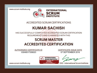 INTERNATIONAL
INSTITUTE
SCRUM
www.scrum-institute.org
www.scrum-institute.org CEO - International Scrum Institute
ACCREDITED SCRUMCERTIFICATIONS
HAS SUCCESSFULLY COMPLETED ACCREDITED SCRUM CERTIFICATION
REQUIREMENTS AND IS AWARDED WITHTHIS
SCRUM MASTER
ACCREDITED CERTIFICATION
AUTHORIZED CERTIFICATE ID CERTIFICATE ISSUE DATE
KUMAR SACHISH
03048517358023 07 SEPTEMBER 2016
 