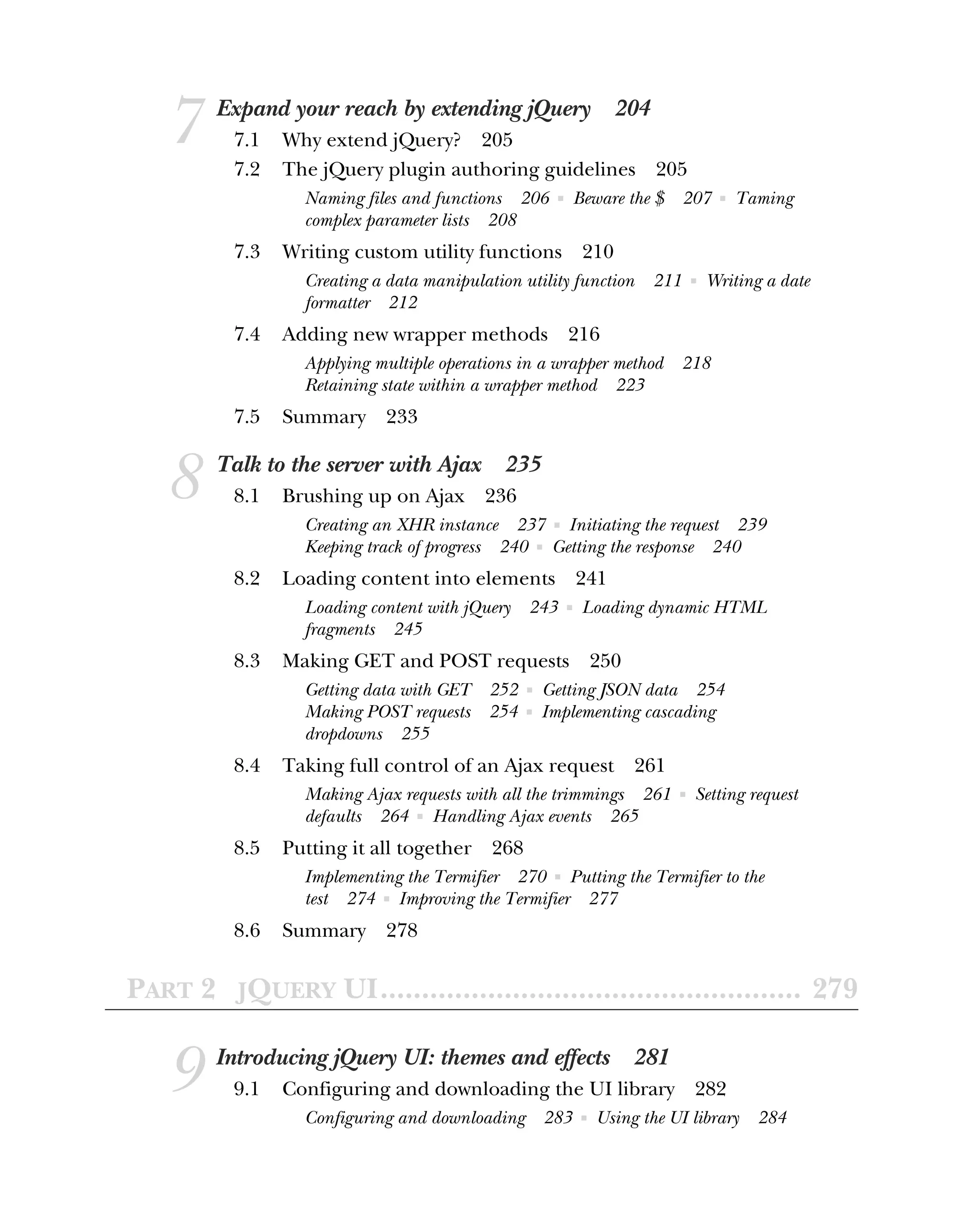 7 Expand your reach by extending jQuery 204
7.1 Why extend jQuery? 205
7.2 The jQuery plugin authoring guidelines 205
Naming files and functions 206 ■ Beware the $ 207 ■ Taming
complex parameter lists 208
7.3 Writing custom utility functions 210
Creating a data manipulation utility function 211 ■ Writing a date
formatter 212
7.4 Adding new wrapper methods 216
Applying multiple operations in a wrapper method 218
Retaining state within a wrapper method 223
7.5 Summary 233
8 Talk to the server with Ajax 235
8.1 Brushing up on Ajax 236
Creating an XHR instance 237 ■ Initiating the request 239
Keeping track of progress 240 ■ Getting the response 240
8.2 Loading content into elements 241
Loading content with jQuery 243 ■ Loading dynamic HTML
fragments 245
8.3 Making GET and POST requests 250
Getting data with GET 252 ■ Getting JSON data 254
Making POST requests 254 ■ Implementing cascading
dropdowns 255
8.4 Taking full control of an Ajax request 261
Making Ajax requests with all the trimmings 261 ■ Setting request
defaults 264 ■ Handling Ajax events 265
8.5 Putting it all together 268
Implementing the Termifier 270 ■ Putting the Termifier to the
test 274 ■ Improving the Termifier 277
8.6 Summary 278
PART 2 JQUERY UI................................................... 279
9 Introducing jQuery UI: themes and effects 281
9.1 Configuring and downloading the UI library 282
Configuring and downloading 283 ■ Using the UI library 284
 